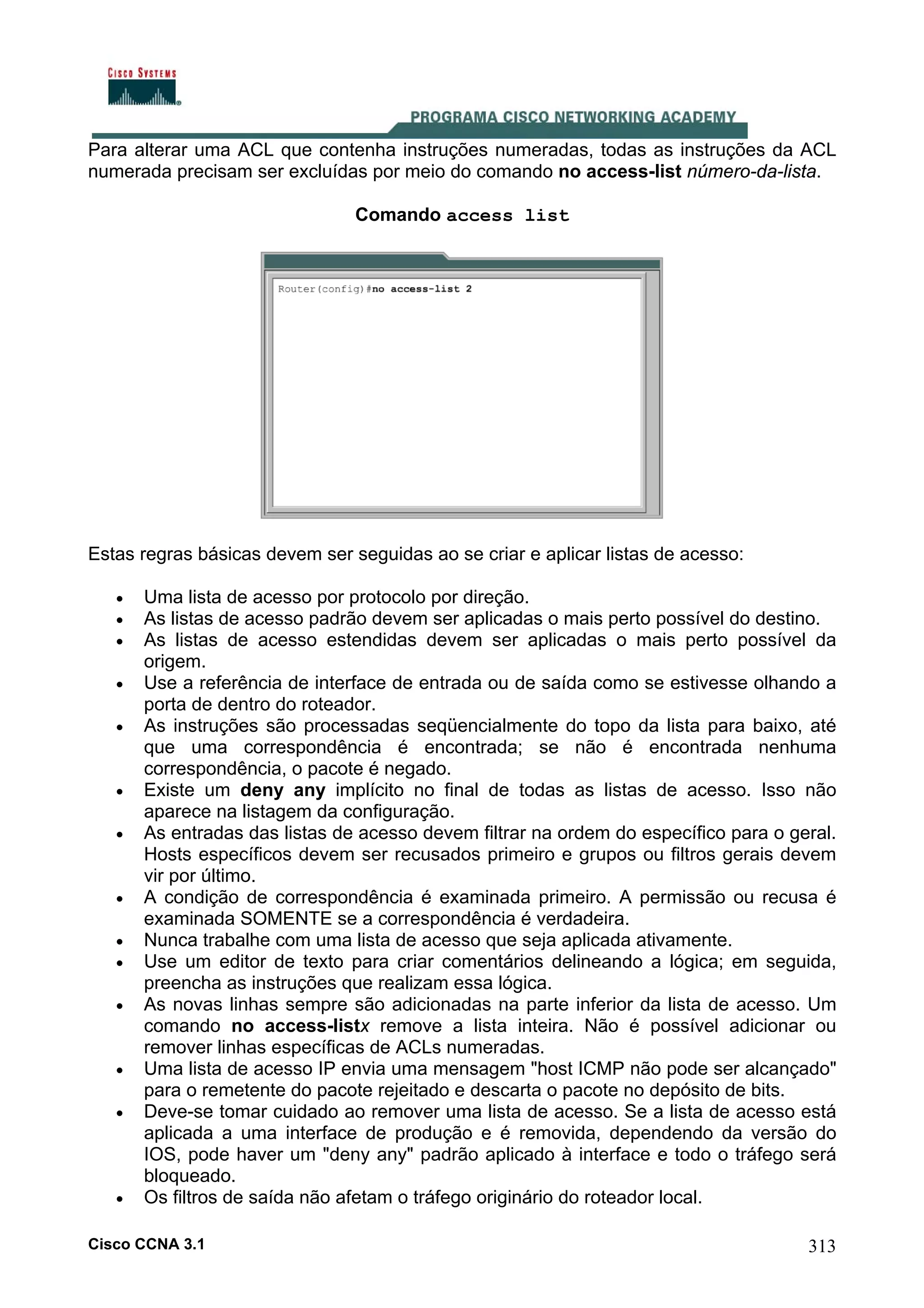 Para alterar uma ACL que contenha instruções numeradas, todas as instruções da ACL
numerada precisam ser excluídas por meio do comando no access-list número-da-lista.
Comando access list

Estas regras básicas devem ser seguidas ao se criar e aplicar listas de acesso:
•
•
•
•
•

•
•

•
•
•
•

•
•

•

Uma lista de acesso por protocolo por direção.
As listas de acesso padrão devem ser aplicadas o mais perto possível do destino.
As listas de acesso estendidas devem ser aplicadas o mais perto possível da
origem.
Use a referência de interface de entrada ou de saída como se estivesse olhando a
porta de dentro do roteador.
As instruções são processadas seqüencialmente do topo da lista para baixo, até
que uma correspondência é encontrada; se não é encontrada nenhuma
correspondência, o pacote é negado.
Existe um deny any implícito no final de todas as listas de acesso. Isso não
aparece na listagem da configuração.
As entradas das listas de acesso devem filtrar na ordem do específico para o geral.
Hosts específicos devem ser recusados primeiro e grupos ou filtros gerais devem
vir por último.
A condição de correspondência é examinada primeiro. A permissão ou recusa é
examinada SOMENTE se a correspondência é verdadeira.
Nunca trabalhe com uma lista de acesso que seja aplicada ativamente.
Use um editor de texto para criar comentários delineando a lógica; em seguida,
preencha as instruções que realizam essa lógica.
As novas linhas sempre são adicionadas na parte inferior da lista de acesso. Um
comando no access-listx remove a lista inteira. Não é possível adicionar ou
remover linhas específicas de ACLs numeradas.
Uma lista de acesso IP envia uma mensagem "host ICMP não pode ser alcançado"
para o remetente do pacote rejeitado e descarta o pacote no depósito de bits.
Deve-se tomar cuidado ao remover uma lista de acesso. Se a lista de acesso está
aplicada a uma interface de produção e é removida, dependendo da versão do
IOS, pode haver um "deny any" padrão aplicado à interface e todo o tráfego será
bloqueado.
Os filtros de saída não afetam o tráfego originário do roteador local.

Cisco CCNA 3.1

313

 