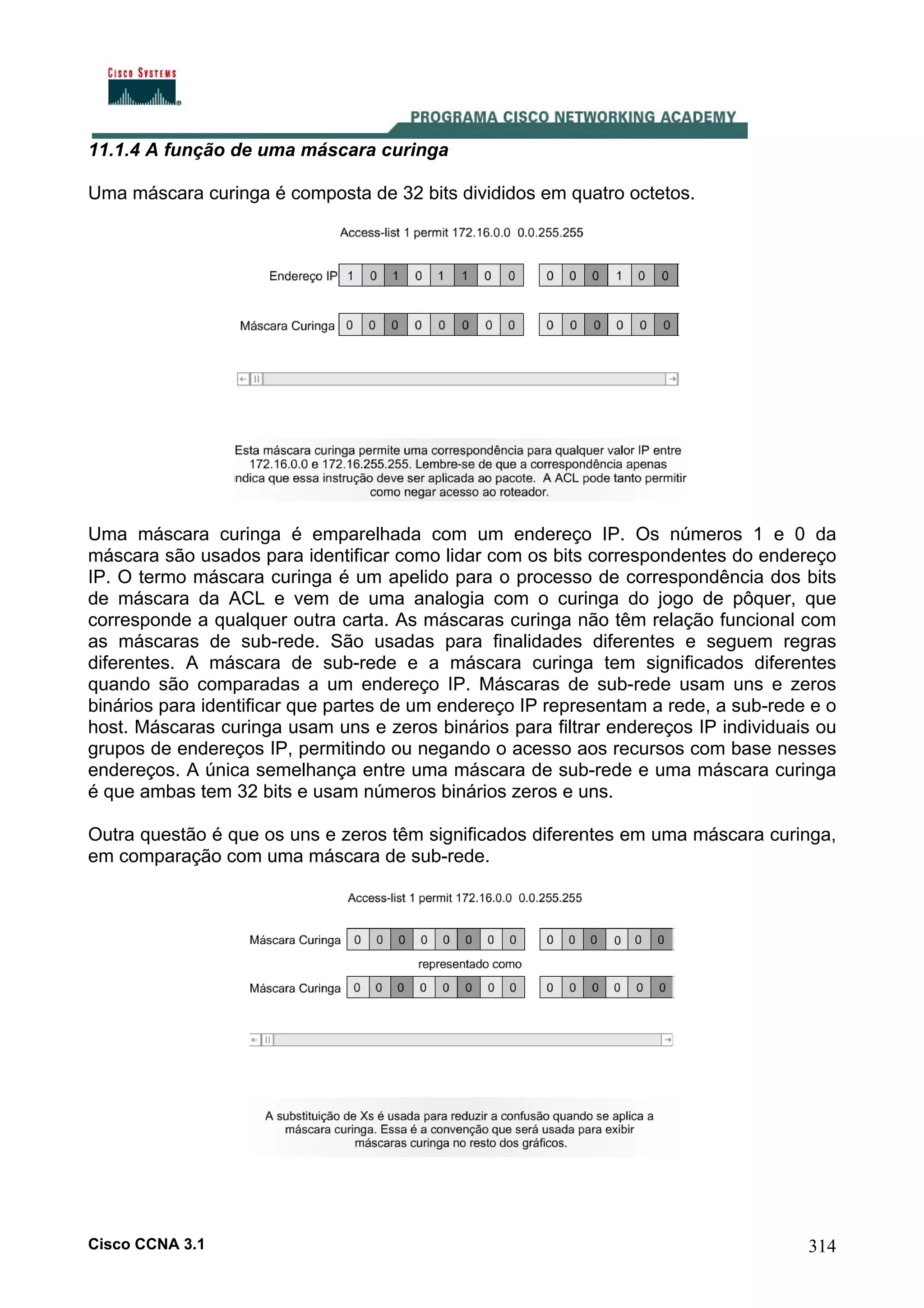 11.1.4 A função de uma máscara curinga
Uma máscara curinga é composta de 32 bits divididos em quatro octetos.

Uma máscara curinga é emparelhada com um endereço IP. Os números 1 e 0 da
máscara são usados para identificar como lidar com os bits correspondentes do endereço
IP. O termo máscara curinga é um apelido para o processo de correspondência dos bits
de máscara da ACL e vem de uma analogia com o curinga do jogo de pôquer, que
corresponde a qualquer outra carta. As máscaras curinga não têm relação funcional com
as máscaras de sub-rede. São usadas para finalidades diferentes e seguem regras
diferentes. A máscara de sub-rede e a máscara curinga tem significados diferentes
quando são comparadas a um endereço IP. Máscaras de sub-rede usam uns e zeros
binários para identificar que partes de um endereço IP representam a rede, a sub-rede e o
host. Máscaras curinga usam uns e zeros binários para filtrar endereços IP individuais ou
grupos de endereços IP, permitindo ou negando o acesso aos recursos com base nesses
endereços. A única semelhança entre uma máscara de sub-rede e uma máscara curinga
é que ambas tem 32 bits e usam números binários zeros e uns.
Outra questão é que os uns e zeros têm significados diferentes em uma máscara curinga,
em comparação com uma máscara de sub-rede.

Cisco CCNA 3.1

314

 