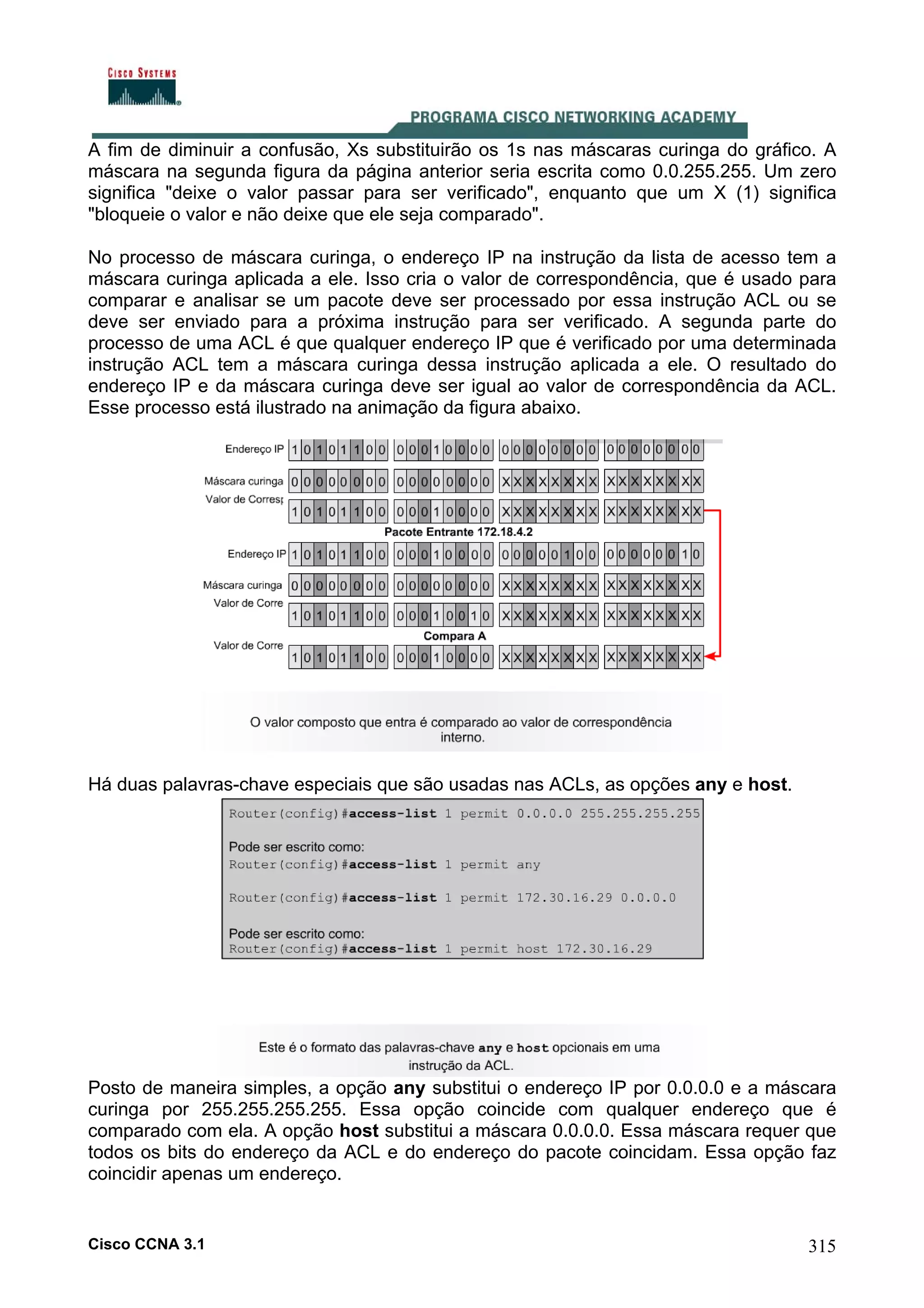 A fim de diminuir a confusão, Xs substituirão os 1s nas máscaras curinga do gráfico. A
máscara na segunda figura da página anterior seria escrita como 0.0.255.255. Um zero
significa "deixe o valor passar para ser verificado", enquanto que um X (1) significa
"bloqueie o valor e não deixe que ele seja comparado".
No processo de máscara curinga, o endereço IP na instrução da lista de acesso tem a
máscara curinga aplicada a ele. Isso cria o valor de correspondência, que é usado para
comparar e analisar se um pacote deve ser processado por essa instrução ACL ou se
deve ser enviado para a próxima instrução para ser verificado. A segunda parte do
processo de uma ACL é que qualquer endereço IP que é verificado por uma determinada
instrução ACL tem a máscara curinga dessa instrução aplicada a ele. O resultado do
endereço IP e da máscara curinga deve ser igual ao valor de correspondência da ACL.
Esse processo está ilustrado na animação da figura abaixo.

Há duas palavras-chave especiais que são usadas nas ACLs, as opções any e host.

Posto de maneira simples, a opção any substitui o endereço IP por 0.0.0.0 e a máscara
curinga por 255.255.255.255. Essa opção coincide com qualquer endereço que é
comparado com ela. A opção host substitui a máscara 0.0.0.0. Essa máscara requer que
todos os bits do endereço da ACL e do endereço do pacote coincidam. Essa opção faz
coincidir apenas um endereço.

Cisco CCNA 3.1

315

 