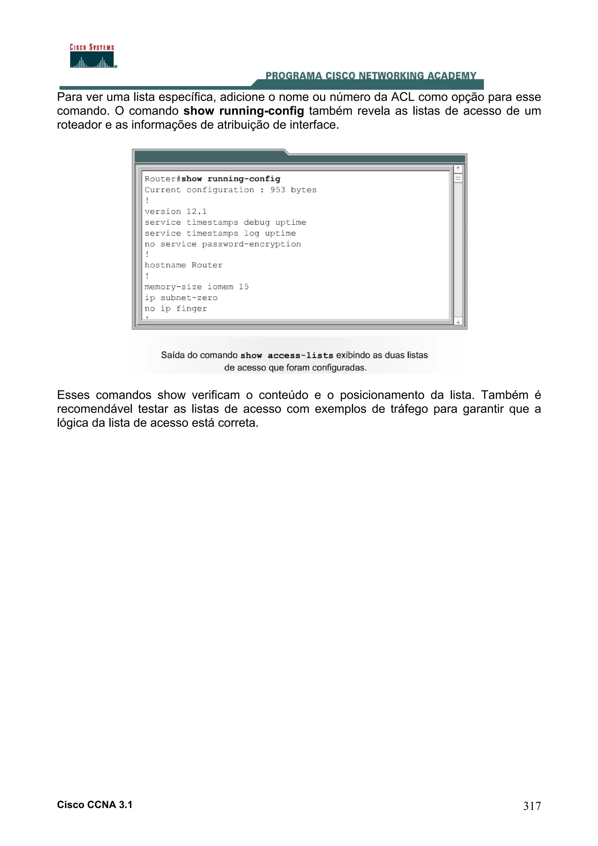 Para ver uma lista específica, adicione o nome ou número da ACL como opção para esse
comando. O comando show running-config também revela as listas de acesso de um
roteador e as informações de atribuição de interface.

Esses comandos show verificam o conteúdo e o posicionamento da lista. Também é
recomendável testar as listas de acesso com exemplos de tráfego para garantir que a
lógica da lista de acesso está correta.

Cisco CCNA 3.1

317

 