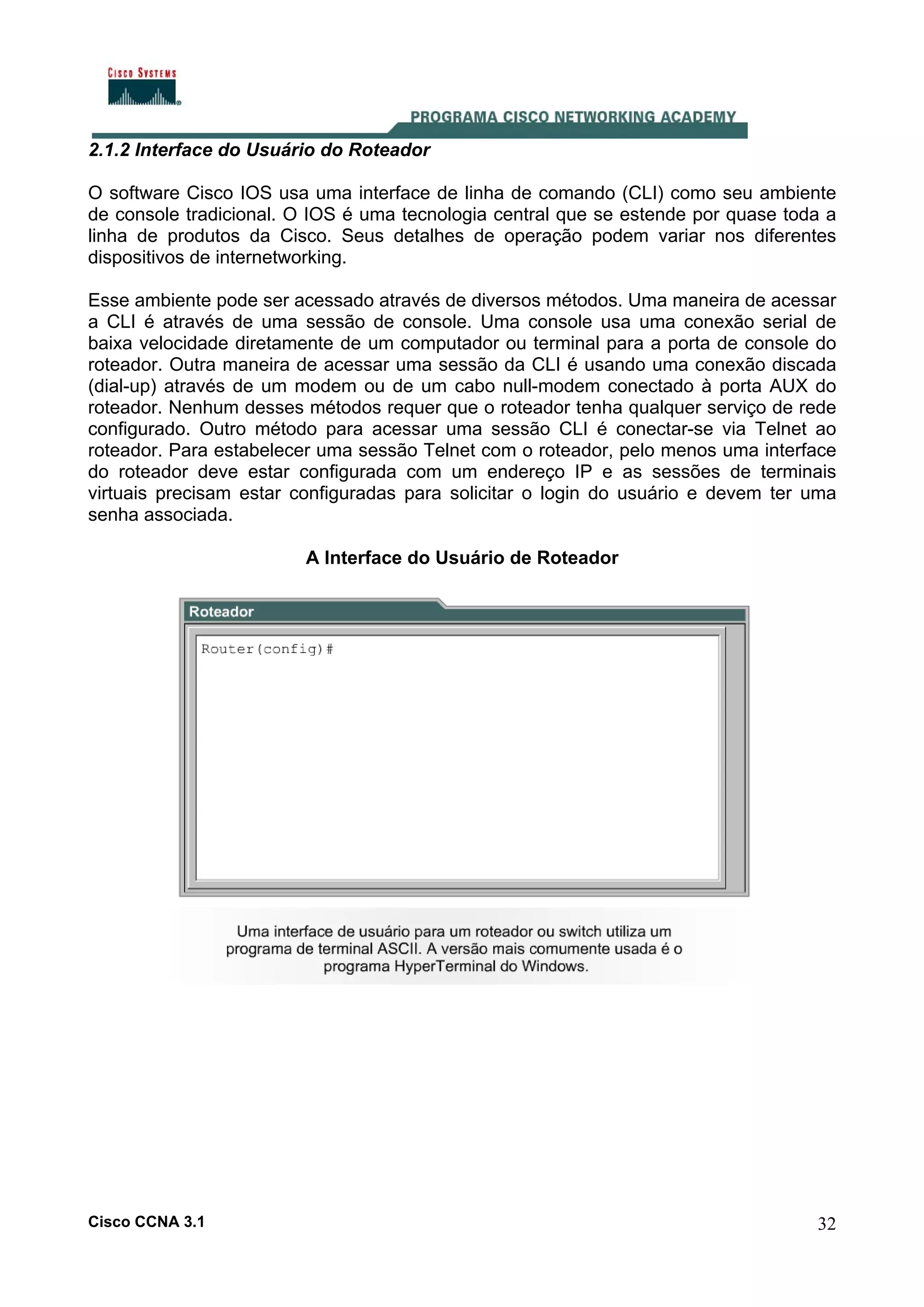 2.1.2 Interface do Usuário do Roteador
O software Cisco IOS usa uma interface de linha de comando (CLI) como seu ambiente
de console tradicional. O IOS é uma tecnologia central que se estende por quase toda a
linha de produtos da Cisco. Seus detalhes de operação podem variar nos diferentes
dispositivos de internetworking.
Esse ambiente pode ser acessado através de diversos métodos. Uma maneira de acessar
a CLI é através de uma sessão de console. Uma console usa uma conexão serial de
baixa velocidade diretamente de um computador ou terminal para a porta de console do
roteador. Outra maneira de acessar uma sessão da CLI é usando uma conexão discada
(dial-up) através de um modem ou de um cabo null-modem conectado à porta AUX do
roteador. Nenhum desses métodos requer que o roteador tenha qualquer serviço de rede
configurado. Outro método para acessar uma sessão CLI é conectar-se via Telnet ao
roteador. Para estabelecer uma sessão Telnet com o roteador, pelo menos uma interface
do roteador deve estar configurada com um endereço IP e as sessões de terminais
virtuais precisam estar configuradas para solicitar o login do usuário e devem ter uma
senha associada.
A Interface do Usuário de Roteador

Cisco CCNA 3.1

32

 