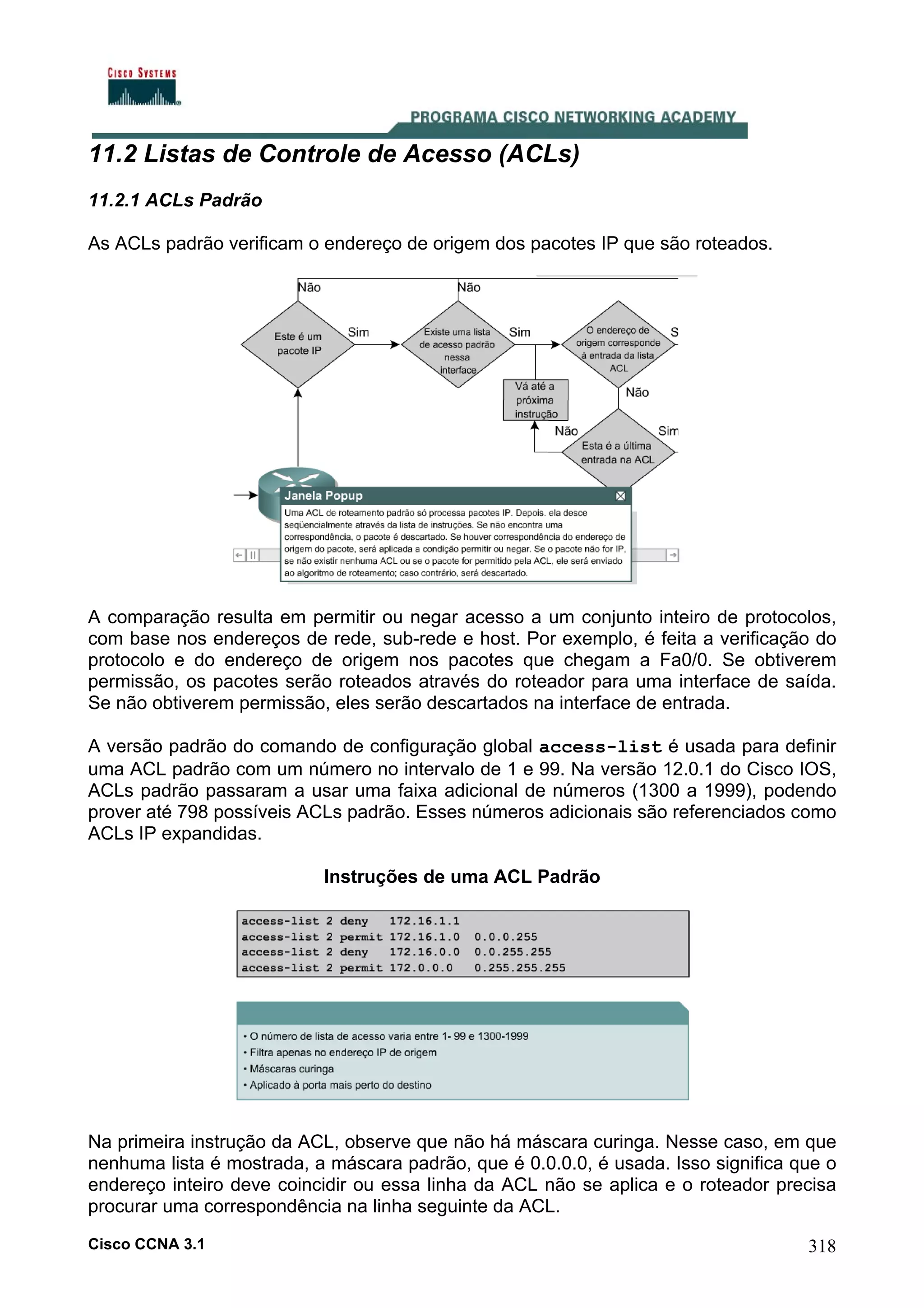 11.2 Listas de Controle de Acesso (ACLs)
11.2.1 ACLs Padrão
As ACLs padrão verificam o endereço de origem dos pacotes IP que são roteados.

A comparação resulta em permitir ou negar acesso a um conjunto inteiro de protocolos,
com base nos endereços de rede, sub-rede e host. Por exemplo, é feita a verificação do
protocolo e do endereço de origem nos pacotes que chegam a Fa0/0. Se obtiverem
permissão, os pacotes serão roteados através do roteador para uma interface de saída.
Se não obtiverem permissão, eles serão descartados na interface de entrada.
A versão padrão do comando de configuração global access-list é usada para definir
uma ACL padrão com um número no intervalo de 1 e 99. Na versão 12.0.1 do Cisco IOS,
ACLs padrão passaram a usar uma faixa adicional de números (1300 a 1999), podendo
prover até 798 possíveis ACLs padrão. Esses números adicionais são referenciados como
ACLs IP expandidas.
Instruções de uma ACL Padrão

Na primeira instrução da ACL, observe que não há máscara curinga. Nesse caso, em que
nenhuma lista é mostrada, a máscara padrão, que é 0.0.0.0, é usada. Isso significa que o
endereço inteiro deve coincidir ou essa linha da ACL não se aplica e o roteador precisa
procurar uma correspondência na linha seguinte da ACL.
Cisco CCNA 3.1

318

 