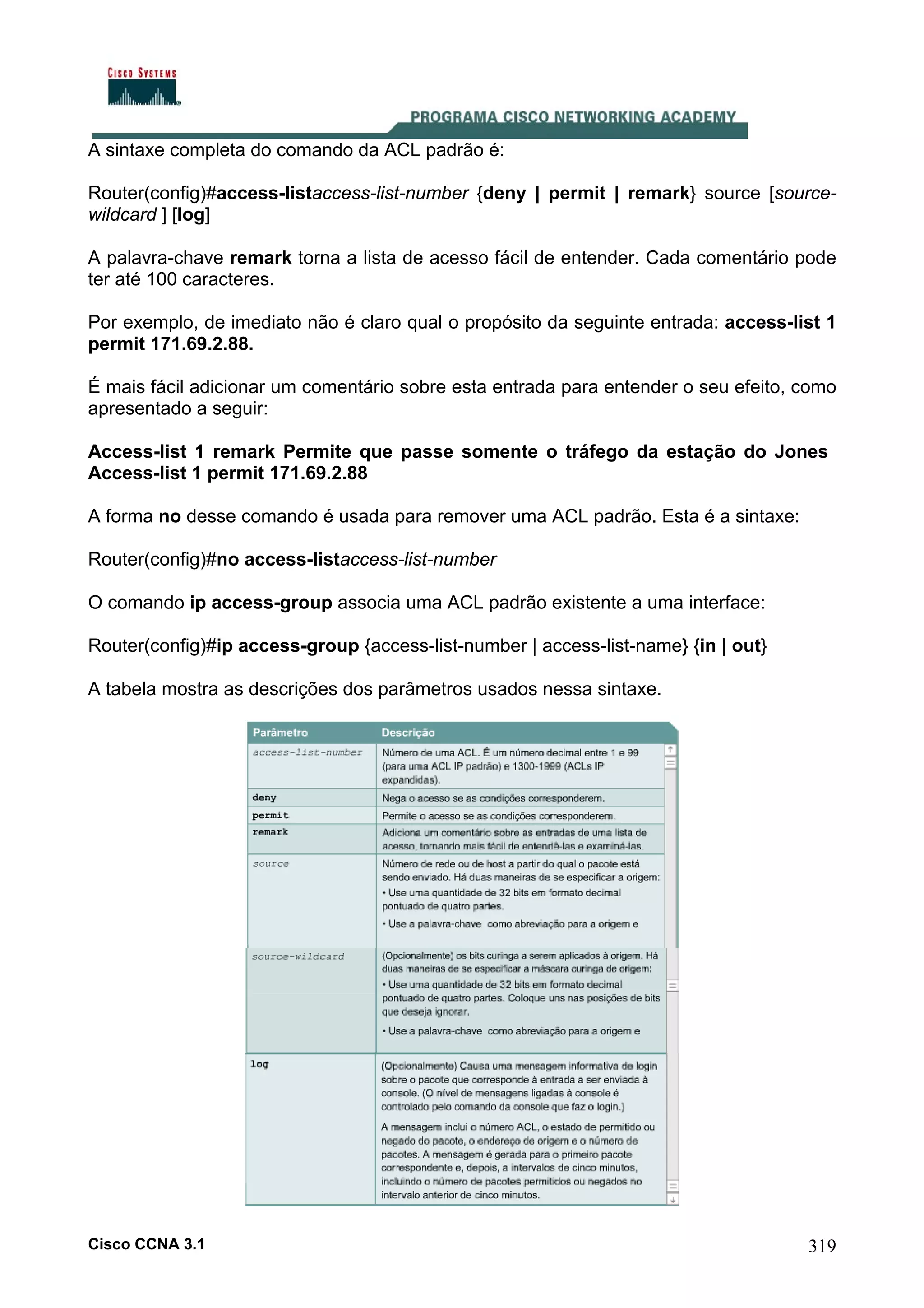 A sintaxe completa do comando da ACL padrão é:
Router(config)#access-listaccess-list-number {deny | permit | remark} source [sourcewildcard ] [log]
A palavra-chave remark torna a lista de acesso fácil de entender. Cada comentário pode
ter até 100 caracteres.
Por exemplo, de imediato não é claro qual o propósito da seguinte entrada: access-list 1
permit 171.69.2.88.
É mais fácil adicionar um comentário sobre esta entrada para entender o seu efeito, como
apresentado a seguir:
Access-list 1 remark Permite que passe somente o tráfego da estação do Jones
Access-list 1 permit 171.69.2.88
A forma no desse comando é usada para remover uma ACL padrão. Esta é a sintaxe:
Router(config)#no access-listaccess-list-number
O comando ip access-group associa uma ACL padrão existente a uma interface:
Router(config)#ip access-group {access-list-number | access-list-name} {in | out}
A tabela mostra as descrições dos parâmetros usados nessa sintaxe.

Cisco CCNA 3.1

319

 