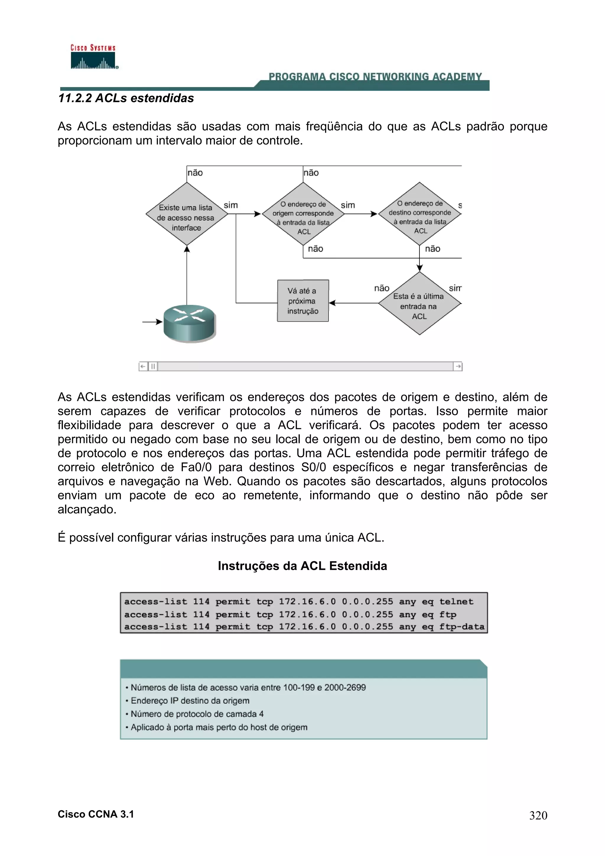 11.2.2 ACLs estendidas
As ACLs estendidas são usadas com mais freqüência do que as ACLs padrão porque
proporcionam um intervalo maior de controle.

As ACLs estendidas verificam os endereços dos pacotes de origem e destino, além de
serem capazes de verificar protocolos e números de portas. Isso permite maior
flexibilidade para descrever o que a ACL verificará. Os pacotes podem ter acesso
permitido ou negado com base no seu local de origem ou de destino, bem como no tipo
de protocolo e nos endereços das portas. Uma ACL estendida pode permitir tráfego de
correio eletrônico de Fa0/0 para destinos S0/0 específicos e negar transferências de
arquivos e navegação na Web. Quando os pacotes são descartados, alguns protocolos
enviam um pacote de eco ao remetente, informando que o destino não pôde ser
alcançado.
É possível configurar várias instruções para uma única ACL.
Instruções da ACL Estendida

Cisco CCNA 3.1

320

 