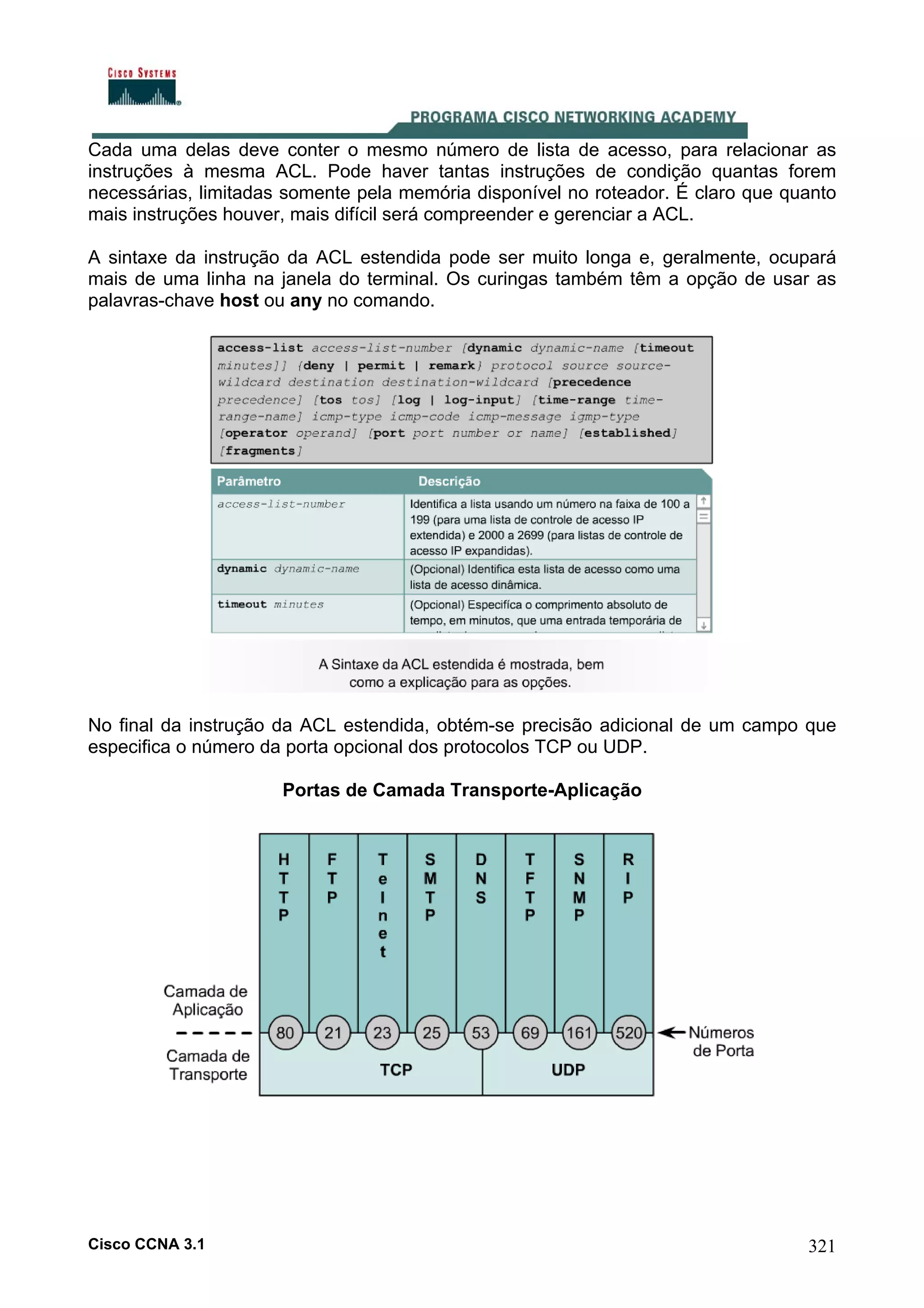 Cada uma delas deve conter o mesmo número de lista de acesso, para relacionar as
instruções à mesma ACL. Pode haver tantas instruções de condição quantas forem
necessárias, limitadas somente pela memória disponível no roteador. É claro que quanto
mais instruções houver, mais difícil será compreender e gerenciar a ACL.
A sintaxe da instrução da ACL estendida pode ser muito longa e, geralmente, ocupará
mais de uma linha na janela do terminal. Os curingas também têm a opção de usar as
palavras-chave host ou any no comando.

No final da instrução da ACL estendida, obtém-se precisão adicional de um campo que
especifica o número da porta opcional dos protocolos TCP ou UDP.
Portas de Camada Transporte-Aplicação

Cisco CCNA 3.1

321

 