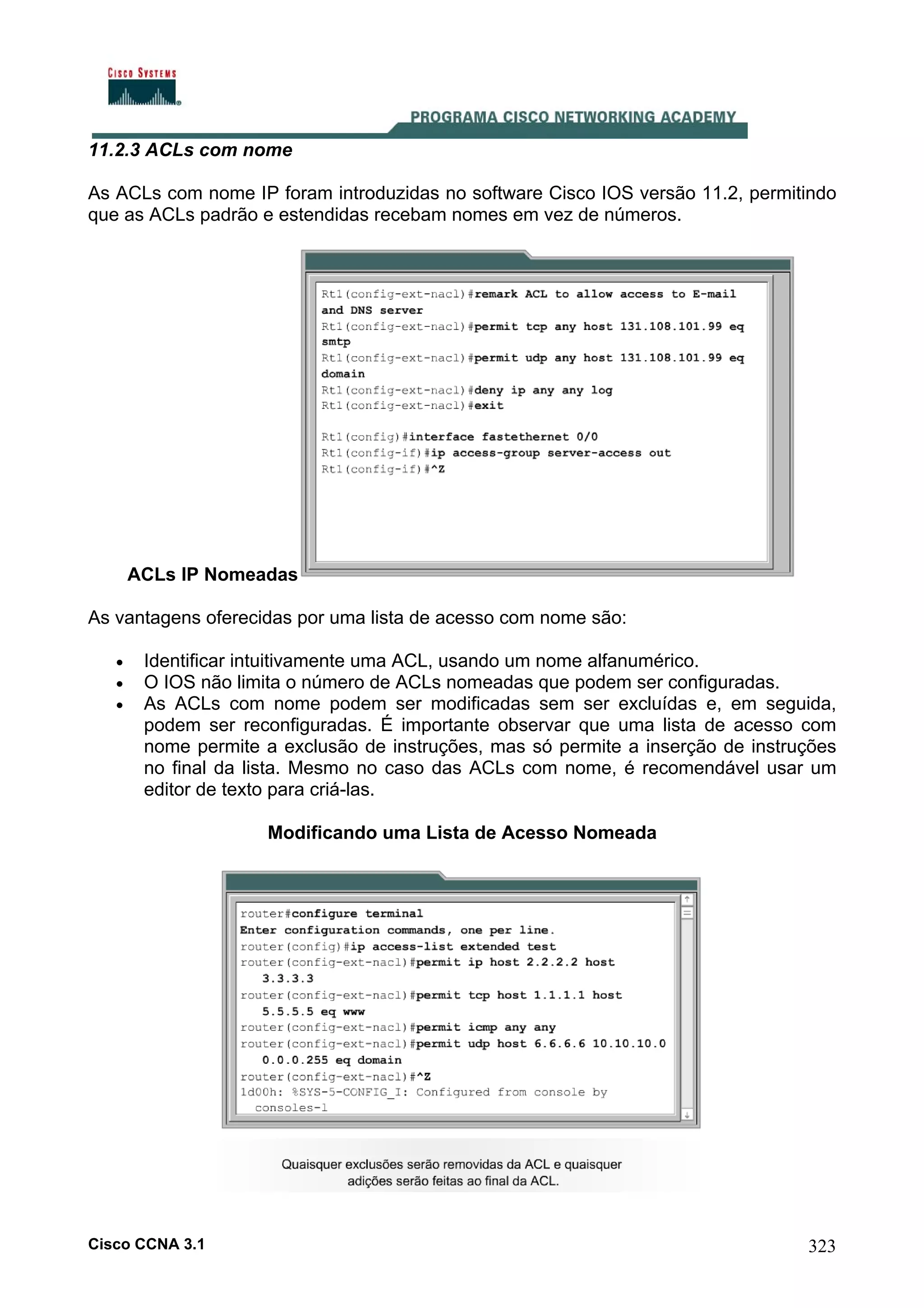 11.2.3 ACLs com nome
As ACLs com nome IP foram introduzidas no software Cisco IOS versão 11.2, permitindo
que as ACLs padrão e estendidas recebam nomes em vez de números.

ACLs IP Nomeadas
As vantagens oferecidas por uma lista de acesso com nome são:
•
•
•

Identificar intuitivamente uma ACL, usando um nome alfanumérico.
O IOS não limita o número de ACLs nomeadas que podem ser configuradas.
As ACLs com nome podem ser modificadas sem ser excluídas e, em seguida,
podem ser reconfiguradas. É importante observar que uma lista de acesso com
nome permite a exclusão de instruções, mas só permite a inserção de instruções
no final da lista. Mesmo no caso das ACLs com nome, é recomendável usar um
editor de texto para criá-las.
Modificando uma Lista de Acesso Nomeada

Cisco CCNA 3.1

323

 