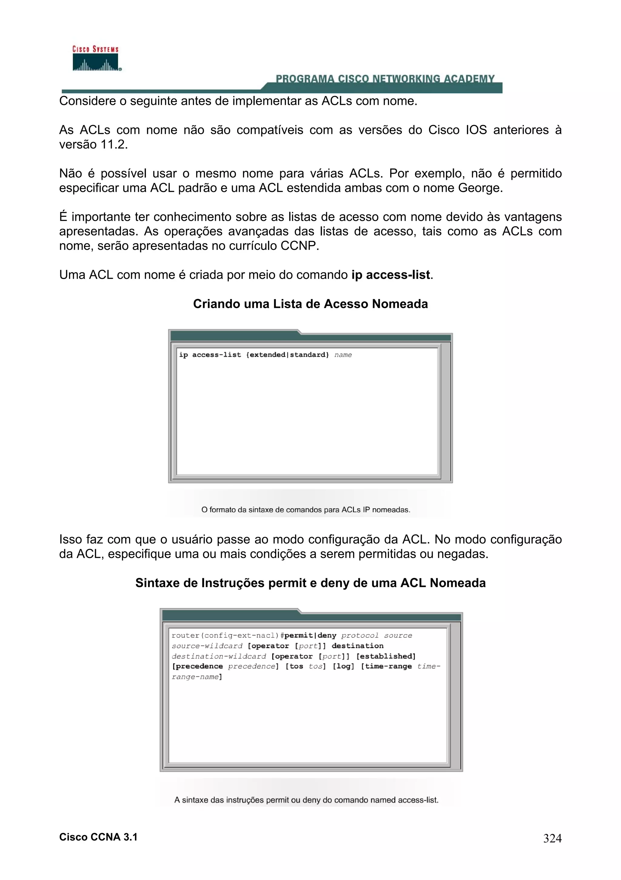 Considere o seguinte antes de implementar as ACLs com nome.
As ACLs com nome não são compatíveis com as versões do Cisco IOS anteriores à
versão 11.2.
Não é possível usar o mesmo nome para várias ACLs. Por exemplo, não é permitido
especificar uma ACL padrão e uma ACL estendida ambas com o nome George.
É importante ter conhecimento sobre as listas de acesso com nome devido às vantagens
apresentadas. As operações avançadas das listas de acesso, tais como as ACLs com
nome, serão apresentadas no currículo CCNP.
Uma ACL com nome é criada por meio do comando ip access-list.
Criando uma Lista de Acesso Nomeada

Isso faz com que o usuário passe ao modo configuração da ACL. No modo configuração
da ACL, especifique uma ou mais condições a serem permitidas ou negadas.
Sintaxe de Instruções permit e deny de uma ACL Nomeada

Cisco CCNA 3.1

324

 