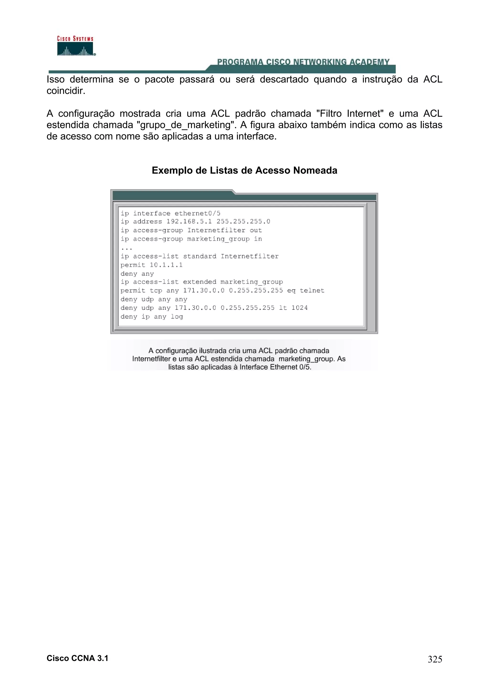 Isso determina se o pacote passará ou será descartado quando a instrução da ACL
coincidir.
A configuração mostrada cria uma ACL padrão chamada "Filtro Internet" e uma ACL
estendida chamada "grupo_de_marketing". A figura abaixo também indica como as listas
de acesso com nome são aplicadas a uma interface.

Exemplo de Listas de Acesso Nomeada

Cisco CCNA 3.1

325

 