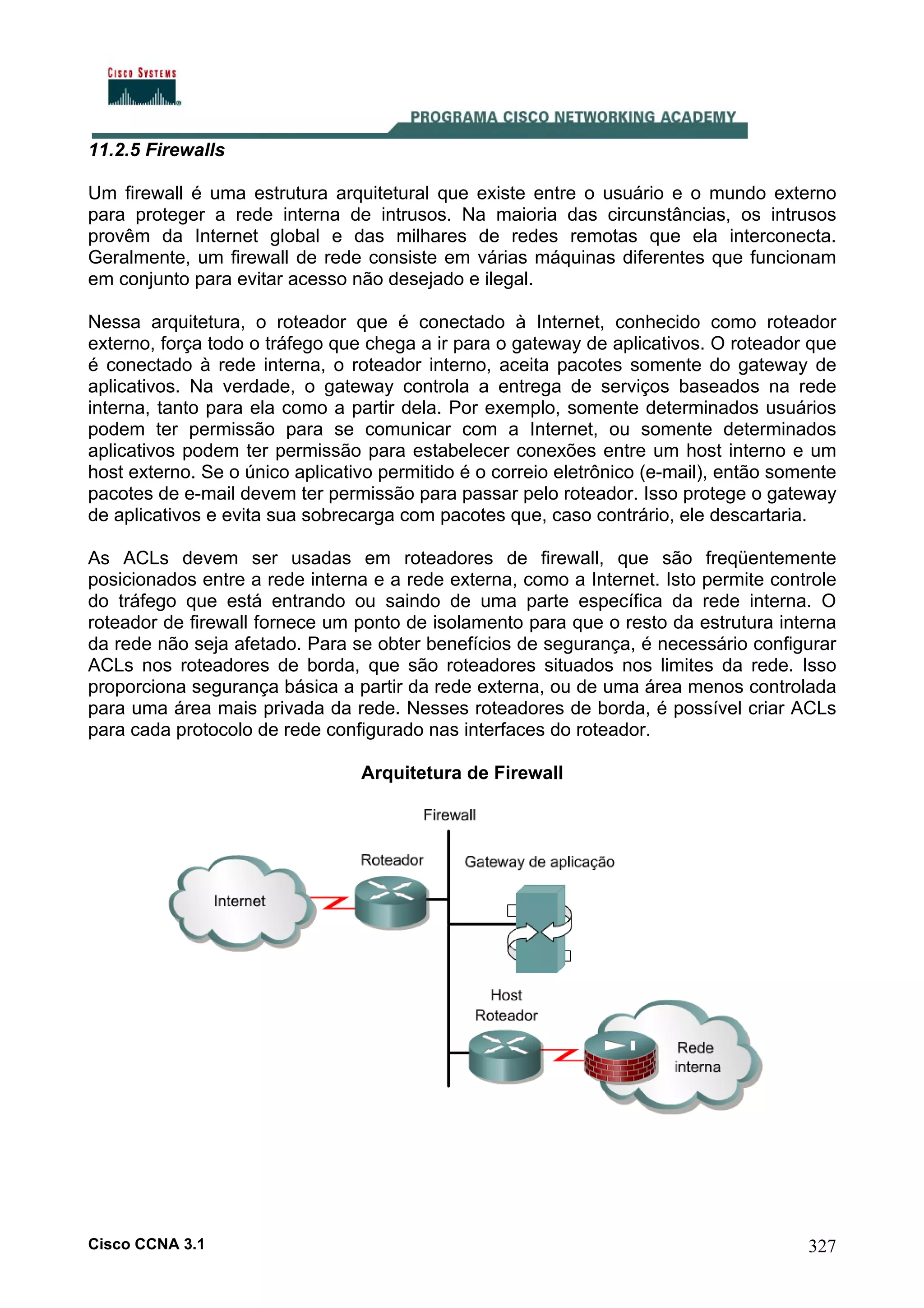 11.2.5 Firewalls
Um firewall é uma estrutura arquitetural que existe entre o usuário e o mundo externo
para proteger a rede interna de intrusos. Na maioria das circunstâncias, os intrusos
provêm da Internet global e das milhares de redes remotas que ela interconecta.
Geralmente, um firewall de rede consiste em várias máquinas diferentes que funcionam
em conjunto para evitar acesso não desejado e ilegal.
Nessa arquitetura, o roteador que é conectado à Internet, conhecido como roteador
externo, força todo o tráfego que chega a ir para o gateway de aplicativos. O roteador que
é conectado à rede interna, o roteador interno, aceita pacotes somente do gateway de
aplicativos. Na verdade, o gateway controla a entrega de serviços baseados na rede
interna, tanto para ela como a partir dela. Por exemplo, somente determinados usuários
podem ter permissão para se comunicar com a Internet, ou somente determinados
aplicativos podem ter permissão para estabelecer conexões entre um host interno e um
host externo. Se o único aplicativo permitido é o correio eletrônico (e-mail), então somente
pacotes de e-mail devem ter permissão para passar pelo roteador. Isso protege o gateway
de aplicativos e evita sua sobrecarga com pacotes que, caso contrário, ele descartaria.
As ACLs devem ser usadas em roteadores de firewall, que são freqüentemente
posicionados entre a rede interna e a rede externa, como a Internet. Isto permite controle
do tráfego que está entrando ou saindo de uma parte específica da rede interna. O
roteador de firewall fornece um ponto de isolamento para que o resto da estrutura interna
da rede não seja afetado. Para se obter benefícios de segurança, é necessário configurar
ACLs nos roteadores de borda, que são roteadores situados nos limites da rede. Isso
proporciona segurança básica a partir da rede externa, ou de uma área menos controlada
para uma área mais privada da rede. Nesses roteadores de borda, é possível criar ACLs
para cada protocolo de rede configurado nas interfaces do roteador.
Arquitetura de Firewall

Cisco CCNA 3.1

327

 