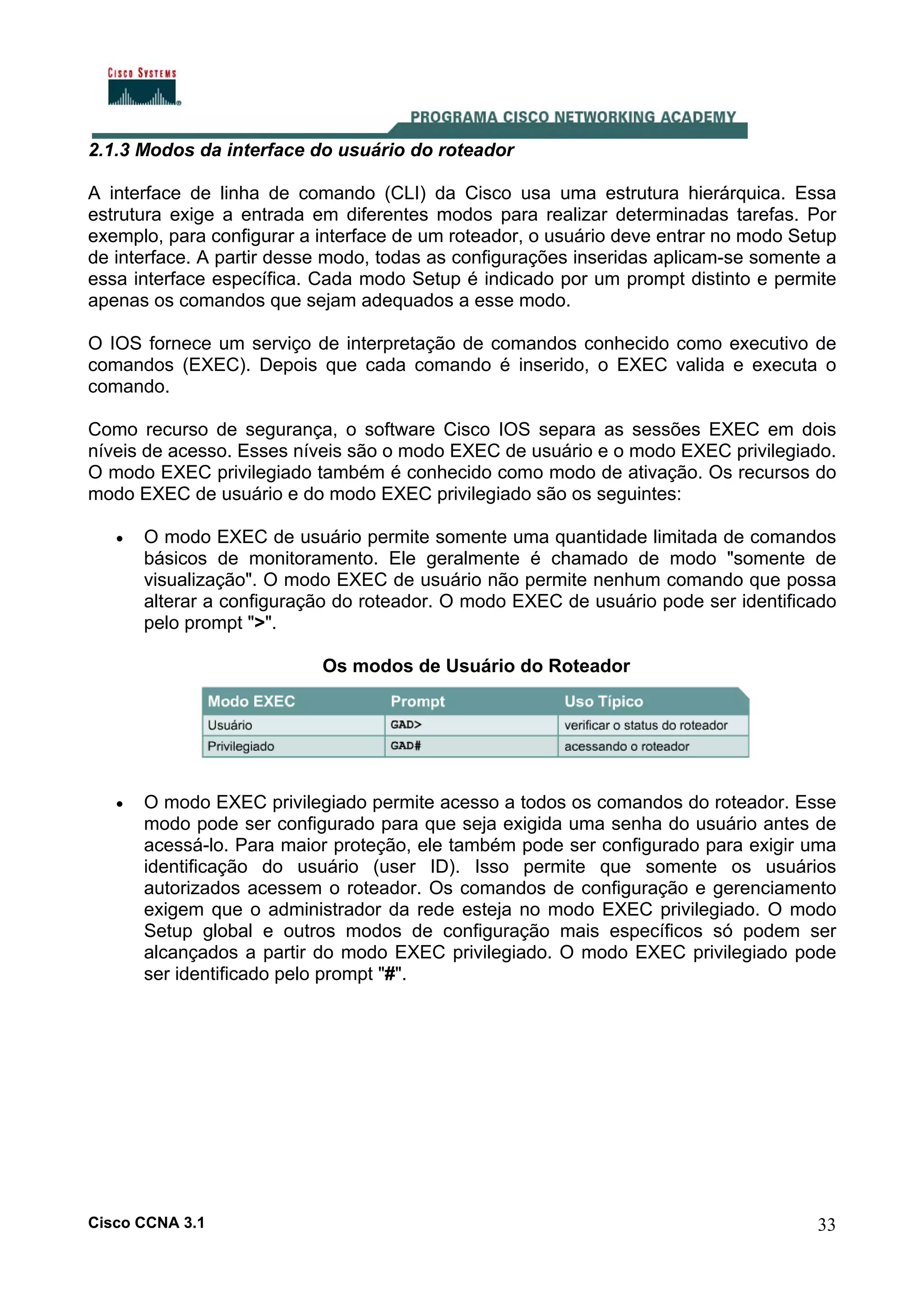 2.1.3 Modos da interface do usuário do roteador
A interface de linha de comando (CLI) da Cisco usa uma estrutura hierárquica. Essa
estrutura exige a entrada em diferentes modos para realizar determinadas tarefas. Por
exemplo, para configurar a interface de um roteador, o usuário deve entrar no modo Setup
de interface. A partir desse modo, todas as configurações inseridas aplicam-se somente a
essa interface específica. Cada modo Setup é indicado por um prompt distinto e permite
apenas os comandos que sejam adequados a esse modo.
O IOS fornece um serviço de interpretação de comandos conhecido como executivo de
comandos (EXEC). Depois que cada comando é inserido, o EXEC valida e executa o
comando.
Como recurso de segurança, o software Cisco IOS separa as sessões EXEC em dois
níveis de acesso. Esses níveis são o modo EXEC de usuário e o modo EXEC privilegiado.
O modo EXEC privilegiado também é conhecido como modo de ativação. Os recursos do
modo EXEC de usuário e do modo EXEC privilegiado são os seguintes:
•

O modo EXEC de usuário permite somente uma quantidade limitada de comandos
básicos de monitoramento. Ele geralmente é chamado de modo "somente de
visualização". O modo EXEC de usuário não permite nenhum comando que possa
alterar a configuração do roteador. O modo EXEC de usuário pode ser identificado
pelo prompt ">".
Os modos de Usuário do Roteador

•

O modo EXEC privilegiado permite acesso a todos os comandos do roteador. Esse
modo pode ser configurado para que seja exigida uma senha do usuário antes de
acessá-lo. Para maior proteção, ele também pode ser configurado para exigir uma
identificação do usuário (user ID). Isso permite que somente os usuários
autorizados acessem o roteador. Os comandos de configuração e gerenciamento
exigem que o administrador da rede esteja no modo EXEC privilegiado. O modo
Setup global e outros modos de configuração mais específicos só podem ser
alcançados a partir do modo EXEC privilegiado. O modo EXEC privilegiado pode
ser identificado pelo prompt "#".

Cisco CCNA 3.1

33

 
