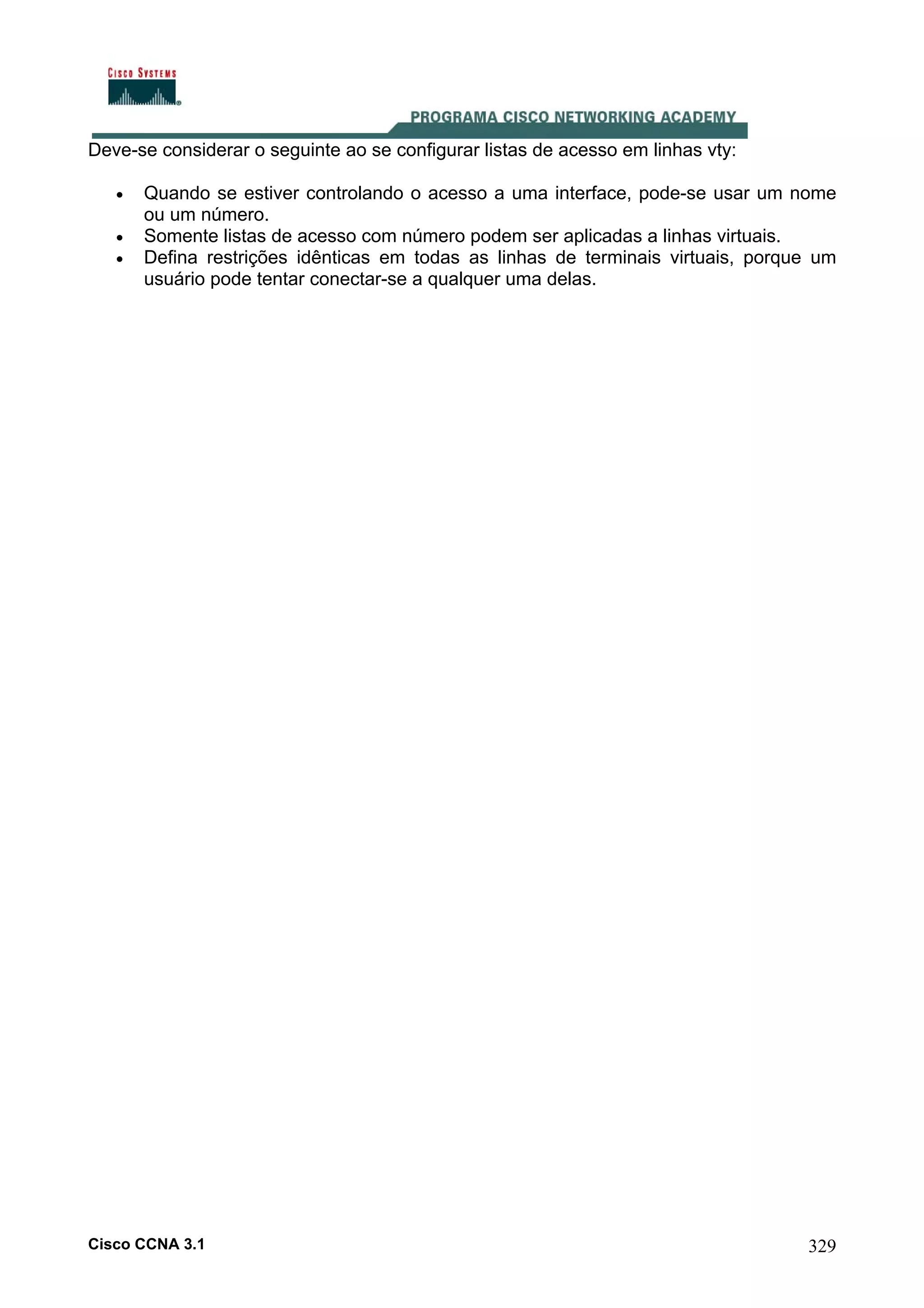 Deve-se considerar o seguinte ao se configurar listas de acesso em linhas vty:
•
•
•

Quando se estiver controlando o acesso a uma interface, pode-se usar um nome
ou um número.
Somente listas de acesso com número podem ser aplicadas a linhas virtuais.
Defina restrições idênticas em todas as linhas de terminais virtuais, porque um
usuário pode tentar conectar-se a qualquer uma delas.

Cisco CCNA 3.1

329

 