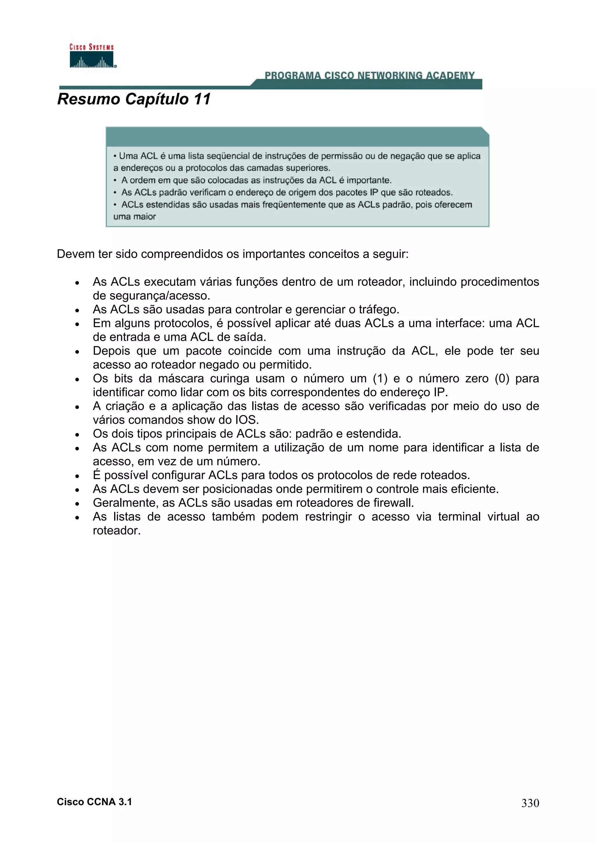 Resumo Capítulo 11

Devem ter sido compreendidos os importantes conceitos a seguir:
•
•
•
•
•
•
•
•
•
•
•
•

As ACLs executam várias funções dentro de um roteador, incluindo procedimentos
de segurança/acesso.
As ACLs são usadas para controlar e gerenciar o tráfego.
Em alguns protocolos, é possível aplicar até duas ACLs a uma interface: uma ACL
de entrada e uma ACL de saída.
Depois que um pacote coincide com uma instrução da ACL, ele pode ter seu
acesso ao roteador negado ou permitido.
Os bits da máscara curinga usam o número um (1) e o número zero (0) para
identificar como lidar com os bits correspondentes do endereço IP.
A criação e a aplicação das listas de acesso são verificadas por meio do uso de
vários comandos show do IOS.
Os dois tipos principais de ACLs são: padrão e estendida.
As ACLs com nome permitem a utilização de um nome para identificar a lista de
acesso, em vez de um número.
É possível configurar ACLs para todos os protocolos de rede roteados.
As ACLs devem ser posicionadas onde permitirem o controle mais eficiente.
Geralmente, as ACLs são usadas em roteadores de firewall.
As listas de acesso também podem restringir o acesso via terminal virtual ao
roteador.

Cisco CCNA 3.1

330

 
