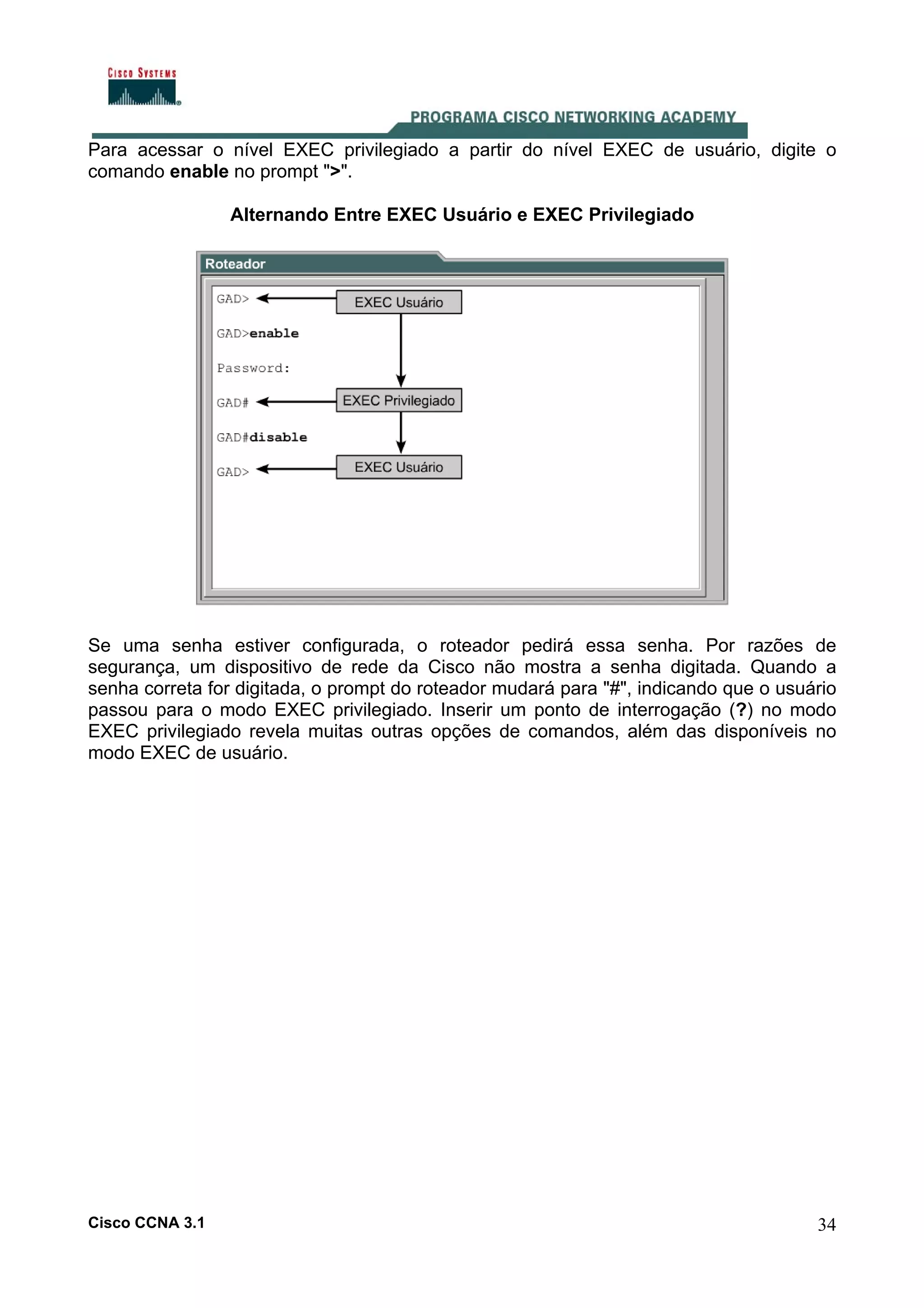 Para acessar o nível EXEC privilegiado a partir do nível EXEC de usuário, digite o
comando enable no prompt ">".
Alternando Entre EXEC Usuário e EXEC Privilegiado

Se uma senha estiver configurada, o roteador pedirá essa senha. Por razões de
segurança, um dispositivo de rede da Cisco não mostra a senha digitada. Quando a
senha correta for digitada, o prompt do roteador mudará para "#", indicando que o usuário
passou para o modo EXEC privilegiado. Inserir um ponto de interrogação (?) no modo
EXEC privilegiado revela muitas outras opções de comandos, além das disponíveis no
modo EXEC de usuário.

Cisco CCNA 3.1

34

 