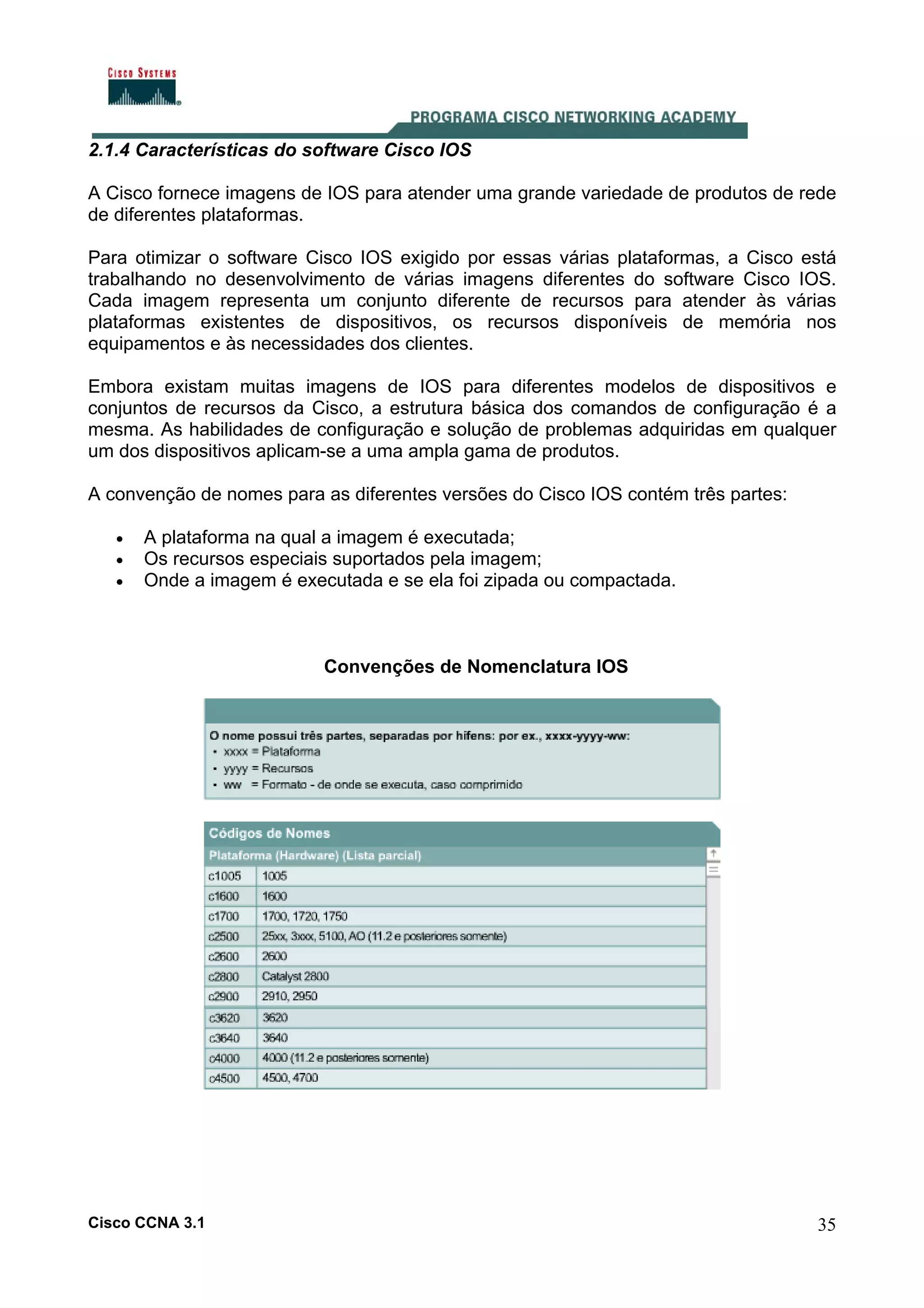 2.1.4 Características do software Cisco IOS
A Cisco fornece imagens de IOS para atender uma grande variedade de produtos de rede
de diferentes plataformas.
Para otimizar o software Cisco IOS exigido por essas várias plataformas, a Cisco está
trabalhando no desenvolvimento de várias imagens diferentes do software Cisco IOS.
Cada imagem representa um conjunto diferente de recursos para atender às várias
plataformas existentes de dispositivos, os recursos disponíveis de memória nos
equipamentos e às necessidades dos clientes.
Embora existam muitas imagens de IOS para diferentes modelos de dispositivos e
conjuntos de recursos da Cisco, a estrutura básica dos comandos de configuração é a
mesma. As habilidades de configuração e solução de problemas adquiridas em qualquer
um dos dispositivos aplicam-se a uma ampla gama de produtos.
A convenção de nomes para as diferentes versões do Cisco IOS contém três partes:
•
•
•

A plataforma na qual a imagem é executada;
Os recursos especiais suportados pela imagem;
Onde a imagem é executada e se ela foi zipada ou compactada.

Convenções de Nomenclatura IOS

Cisco CCNA 3.1

35

 