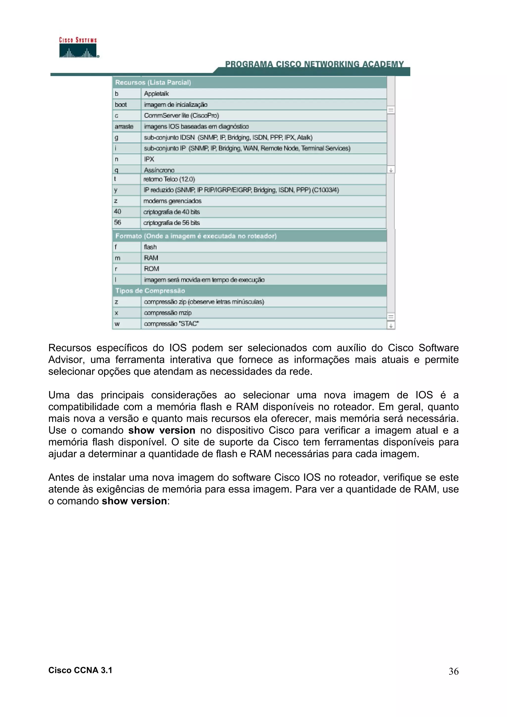 Recursos específicos do IOS podem ser selecionados com auxílio do Cisco Software
Advisor, uma ferramenta interativa que fornece as informações mais atuais e permite
selecionar opções que atendam as necessidades da rede.
Uma das principais considerações ao selecionar uma nova imagem de IOS é a
compatibilidade com a memória flash e RAM disponíveis no roteador. Em geral, quanto
mais nova a versão e quanto mais recursos ela oferecer, mais memória será necessária.
Use o comando show version no dispositivo Cisco para verificar a imagem atual e a
memória flash disponível. O site de suporte da Cisco tem ferramentas disponíveis para
ajudar a determinar a quantidade de flash e RAM necessárias para cada imagem.
Antes de instalar uma nova imagem do software Cisco IOS no roteador, verifique se este
atende às exigências de memória para essa imagem. Para ver a quantidade de RAM, use
o comando show version:

Cisco CCNA 3.1

36

 