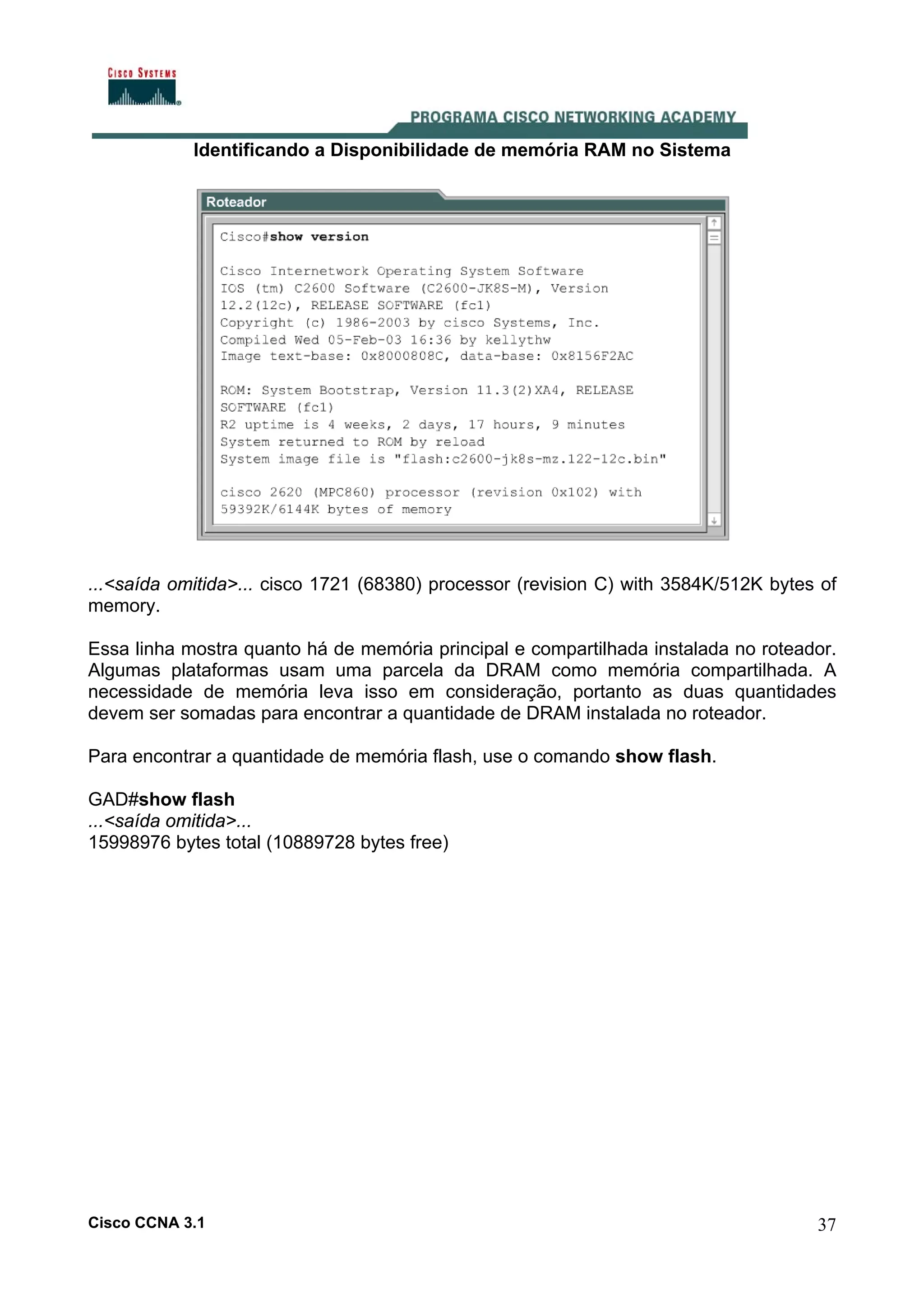 Identificando a Disponibilidade de memória RAM no Sistema

...<saída omitida>... cisco 1721 (68380) processor (revision C) with 3584K/512K bytes of
memory.
Essa linha mostra quanto há de memória principal e compartilhada instalada no roteador.
Algumas plataformas usam uma parcela da DRAM como memória compartilhada. A
necessidade de memória leva isso em consideração, portanto as duas quantidades
devem ser somadas para encontrar a quantidade de DRAM instalada no roteador.
Para encontrar a quantidade de memória flash, use o comando show flash.
GAD#show flash
...<saída omitida>...
15998976 bytes total (10889728 bytes free)

Cisco CCNA 3.1

37

 