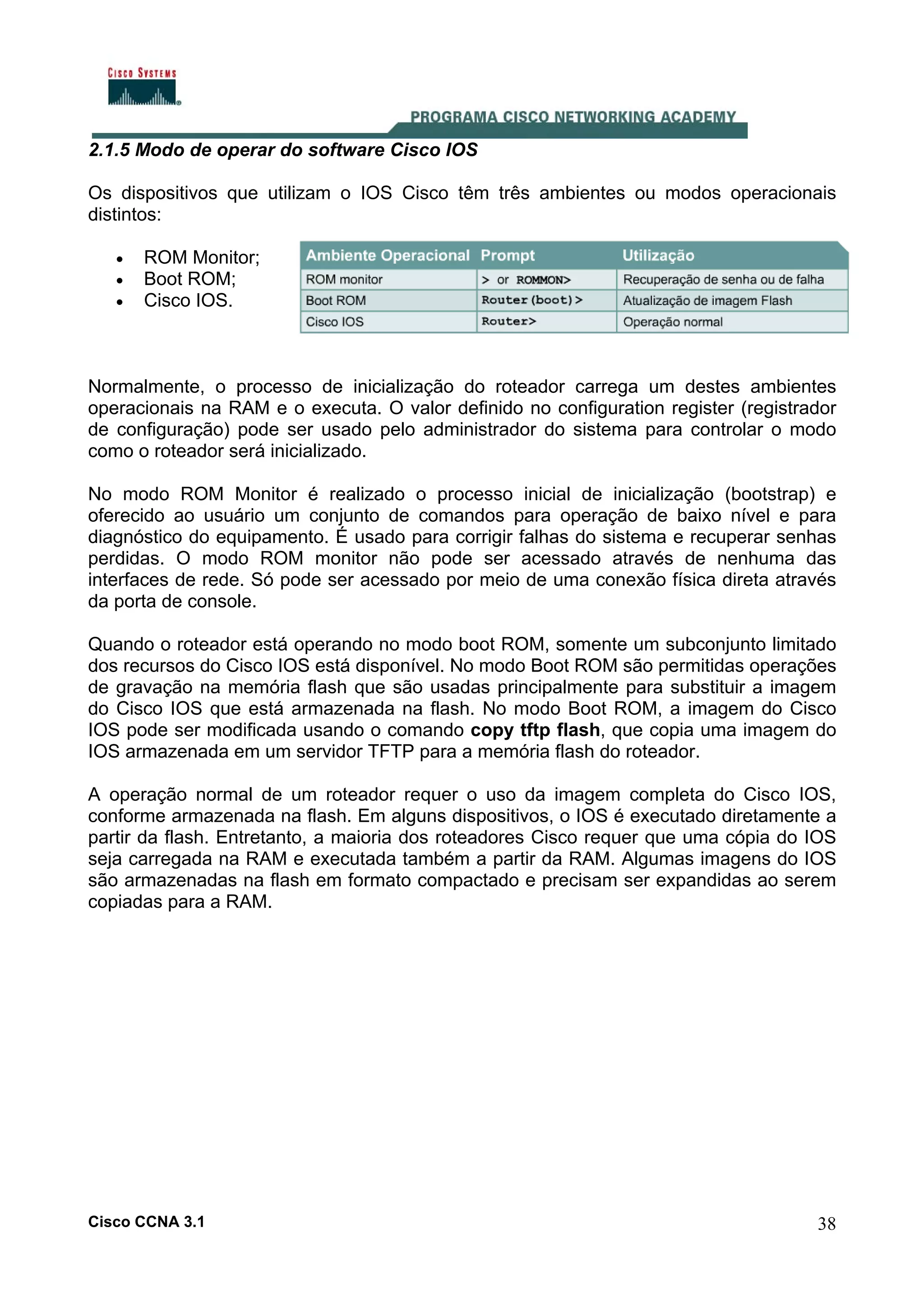 2.1.5 Modo de operar do software Cisco IOS
Os dispositivos que utilizam o IOS Cisco têm três ambientes ou modos operacionais
distintos:
•
•
•

ROM Monitor;
Boot ROM;
Cisco IOS.

Normalmente, o processo de inicialização do roteador carrega um destes ambientes
operacionais na RAM e o executa. O valor definido no configuration register (registrador
de configuração) pode ser usado pelo administrador do sistema para controlar o modo
como o roteador será inicializado.
No modo ROM Monitor é realizado o processo inicial de inicialização (bootstrap) e
oferecido ao usuário um conjunto de comandos para operação de baixo nível e para
diagnóstico do equipamento. É usado para corrigir falhas do sistema e recuperar senhas
perdidas. O modo ROM monitor não pode ser acessado através de nenhuma das
interfaces de rede. Só pode ser acessado por meio de uma conexão física direta através
da porta de console.
Quando o roteador está operando no modo boot ROM, somente um subconjunto limitado
dos recursos do Cisco IOS está disponível. No modo Boot ROM são permitidas operações
de gravação na memória flash que são usadas principalmente para substituir a imagem
do Cisco IOS que está armazenada na flash. No modo Boot ROM, a imagem do Cisco
IOS pode ser modificada usando o comando copy tftp flash, que copia uma imagem do
IOS armazenada em um servidor TFTP para a memória flash do roteador.
A operação normal de um roteador requer o uso da imagem completa do Cisco IOS,
conforme armazenada na flash. Em alguns dispositivos, o IOS é executado diretamente a
partir da flash. Entretanto, a maioria dos roteadores Cisco requer que uma cópia do IOS
seja carregada na RAM e executada também a partir da RAM. Algumas imagens do IOS
são armazenadas na flash em formato compactado e precisam ser expandidas ao serem
copiadas para a RAM.

Cisco CCNA 3.1

38

 