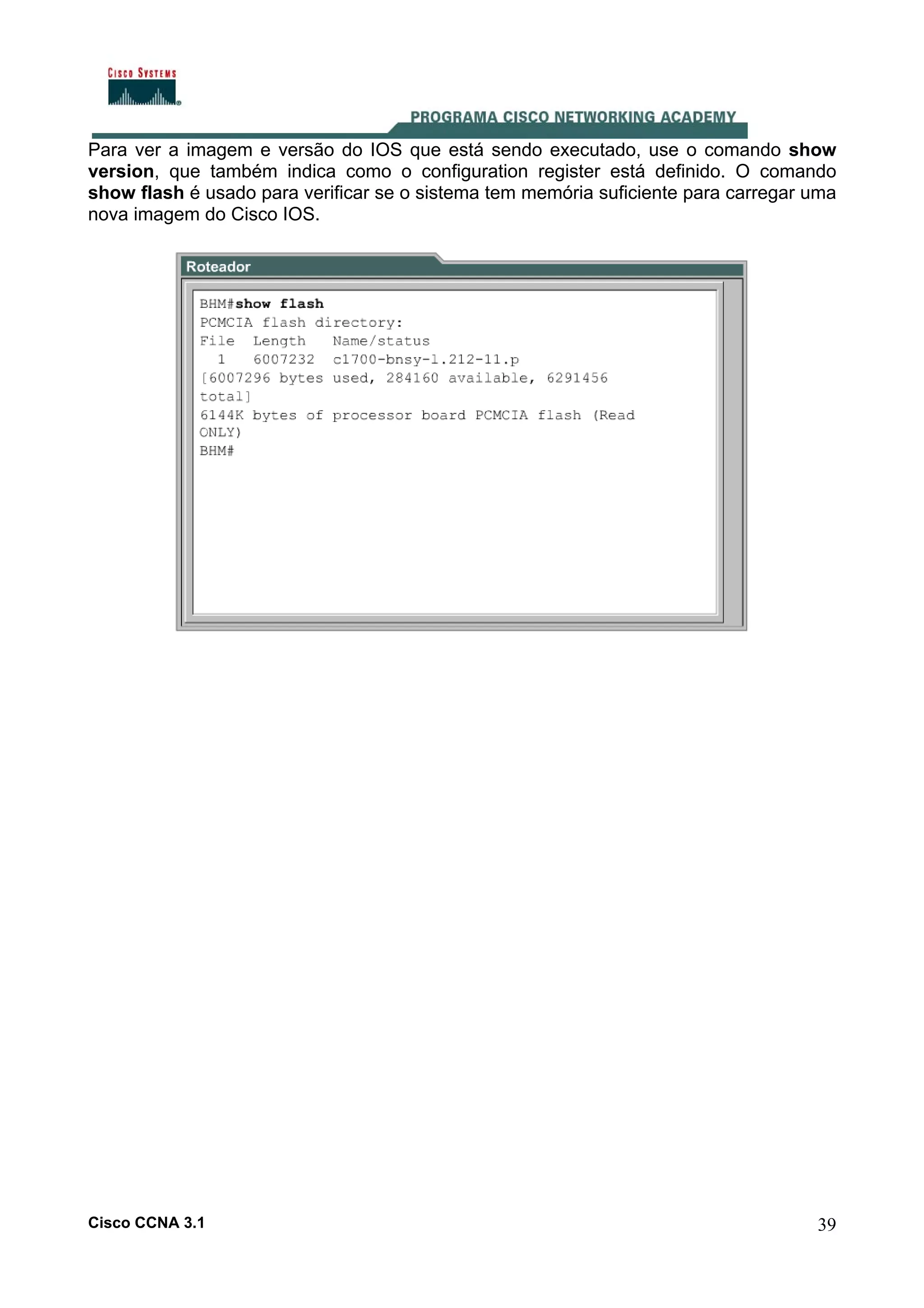 Para ver a imagem e versão do IOS que está sendo executado, use o comando show
version, que também indica como o configuration register está definido. O comando
show flash é usado para verificar se o sistema tem memória suficiente para carregar uma
nova imagem do Cisco IOS.

Cisco CCNA 3.1

39

 