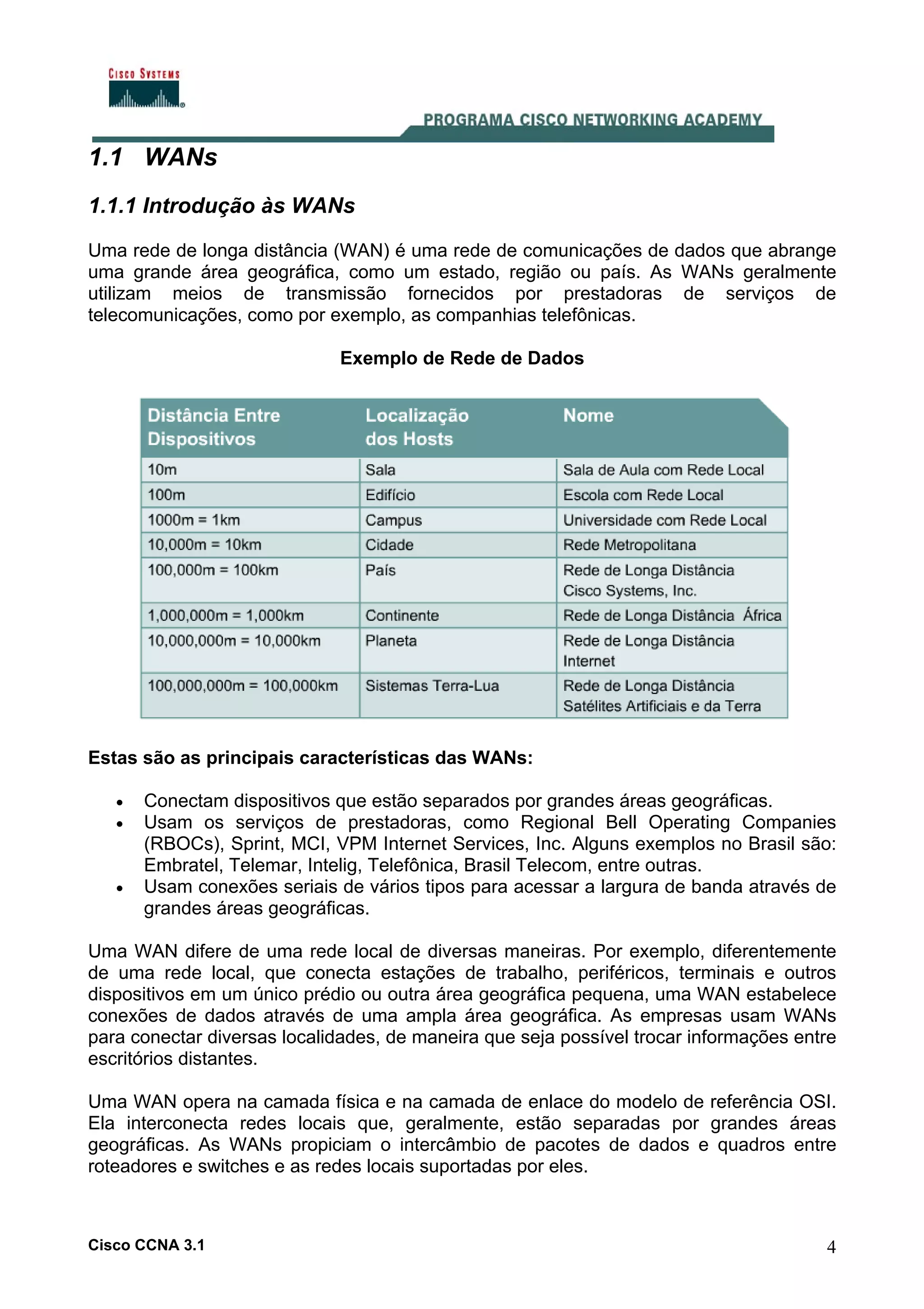 1.1 WANs
1.1.1 Introdução às WANs
Uma rede de longa distância (WAN) é uma rede de comunicações de dados que abrange
uma grande área geográfica, como um estado, região ou país. As WANs geralmente
utilizam meios de transmissão fornecidos por prestadoras de serviços de
telecomunicações, como por exemplo, as companhias telefônicas.
Exemplo de Rede de Dados

Estas são as principais características das WANs:
•
•

•

Conectam dispositivos que estão separados por grandes áreas geográficas.
Usam os serviços de prestadoras, como Regional Bell Operating Companies
(RBOCs), Sprint, MCI, VPM Internet Services, Inc. Alguns exemplos no Brasil são:
Embratel, Telemar, Intelig, Telefônica, Brasil Telecom, entre outras.
Usam conexões seriais de vários tipos para acessar a largura de banda através de
grandes áreas geográficas.

Uma WAN difere de uma rede local de diversas maneiras. Por exemplo, diferentemente
de uma rede local, que conecta estações de trabalho, periféricos, terminais e outros
dispositivos em um único prédio ou outra área geográfica pequena, uma WAN estabelece
conexões de dados através de uma ampla área geográfica. As empresas usam WANs
para conectar diversas localidades, de maneira que seja possível trocar informações entre
escritórios distantes.
Uma WAN opera na camada física e na camada de enlace do modelo de referência OSI.
Ela interconecta redes locais que, geralmente, estão separadas por grandes áreas
geográficas. As WANs propiciam o intercâmbio de pacotes de dados e quadros entre
roteadores e switches e as redes locais suportadas por eles.

Cisco CCNA 3.1

4

 