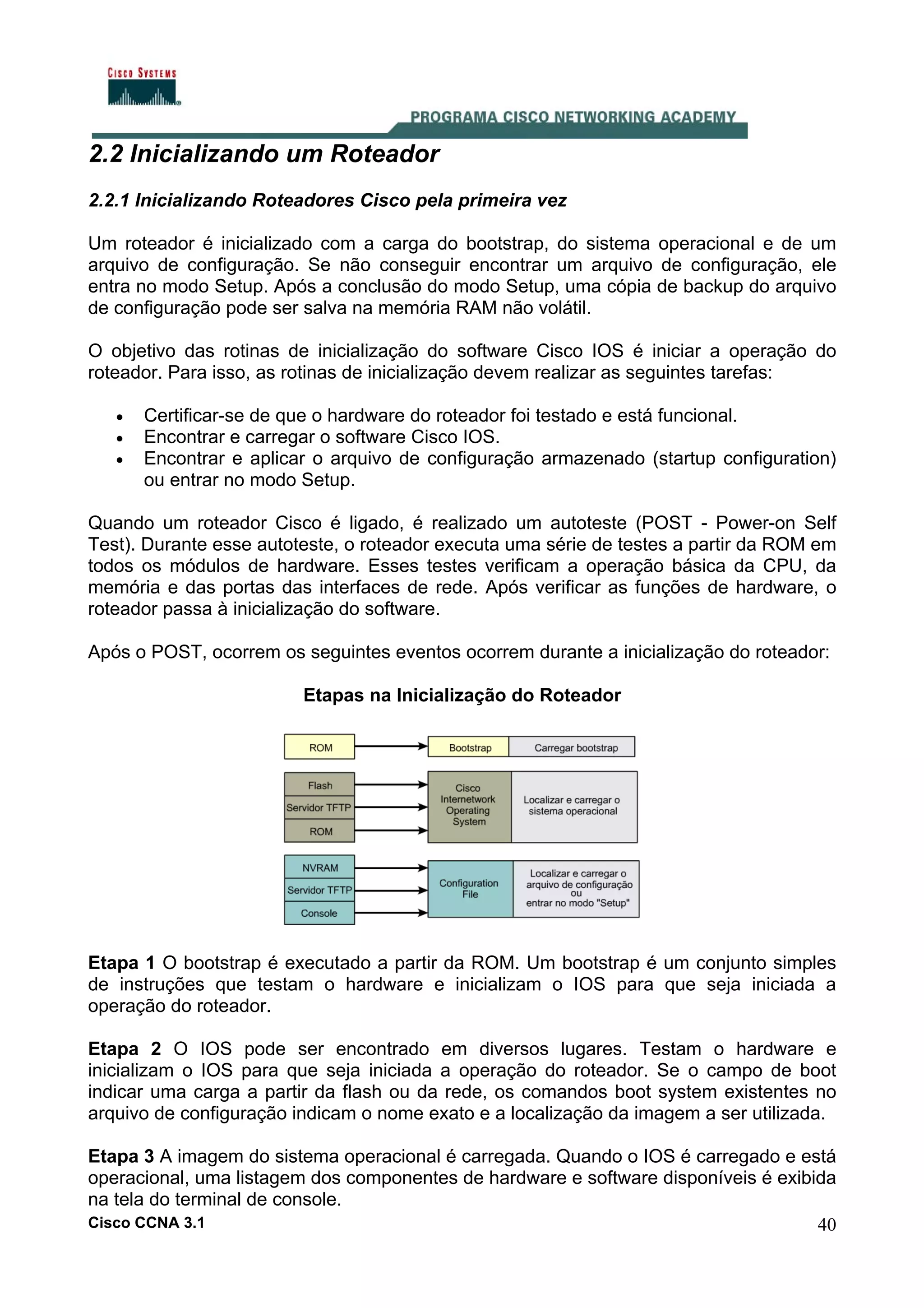 2.2 Inicializando um Roteador
2.2.1 Inicializando Roteadores Cisco pela primeira vez
Um roteador é inicializado com a carga do bootstrap, do sistema operacional e de um
arquivo de configuração. Se não conseguir encontrar um arquivo de configuração, ele
entra no modo Setup. Após a conclusão do modo Setup, uma cópia de backup do arquivo
de configuração pode ser salva na memória RAM não volátil.
O objetivo das rotinas de inicialização do software Cisco IOS é iniciar a operação do
roteador. Para isso, as rotinas de inicialização devem realizar as seguintes tarefas:
•
•
•

Certificar-se de que o hardware do roteador foi testado e está funcional.
Encontrar e carregar o software Cisco IOS.
Encontrar e aplicar o arquivo de configuração armazenado (startup configuration)
ou entrar no modo Setup.

Quando um roteador Cisco é ligado, é realizado um autoteste (POST - Power-on Self
Test). Durante esse autoteste, o roteador executa uma série de testes a partir da ROM em
todos os módulos de hardware. Esses testes verificam a operação básica da CPU, da
memória e das portas das interfaces de rede. Após verificar as funções de hardware, o
roteador passa à inicialização do software.
Após o POST, ocorrem os seguintes eventos ocorrem durante a inicialização do roteador:
Etapas na Inicialização do Roteador

Etapa 1 O bootstrap é executado a partir da ROM. Um bootstrap é um conjunto simples
de instruções que testam o hardware e inicializam o IOS para que seja iniciada a
operação do roteador.
Etapa 2 O IOS pode ser encontrado em diversos lugares. Testam o hardware e
inicializam o IOS para que seja iniciada a operação do roteador. Se o campo de boot
indicar uma carga a partir da flash ou da rede, os comandos boot system existentes no
arquivo de configuração indicam o nome exato e a localização da imagem a ser utilizada.
Etapa 3 A imagem do sistema operacional é carregada. Quando o IOS é carregado e está
operacional, uma listagem dos componentes de hardware e software disponíveis é exibida
na tela do terminal de console.
Cisco CCNA 3.1
40

 