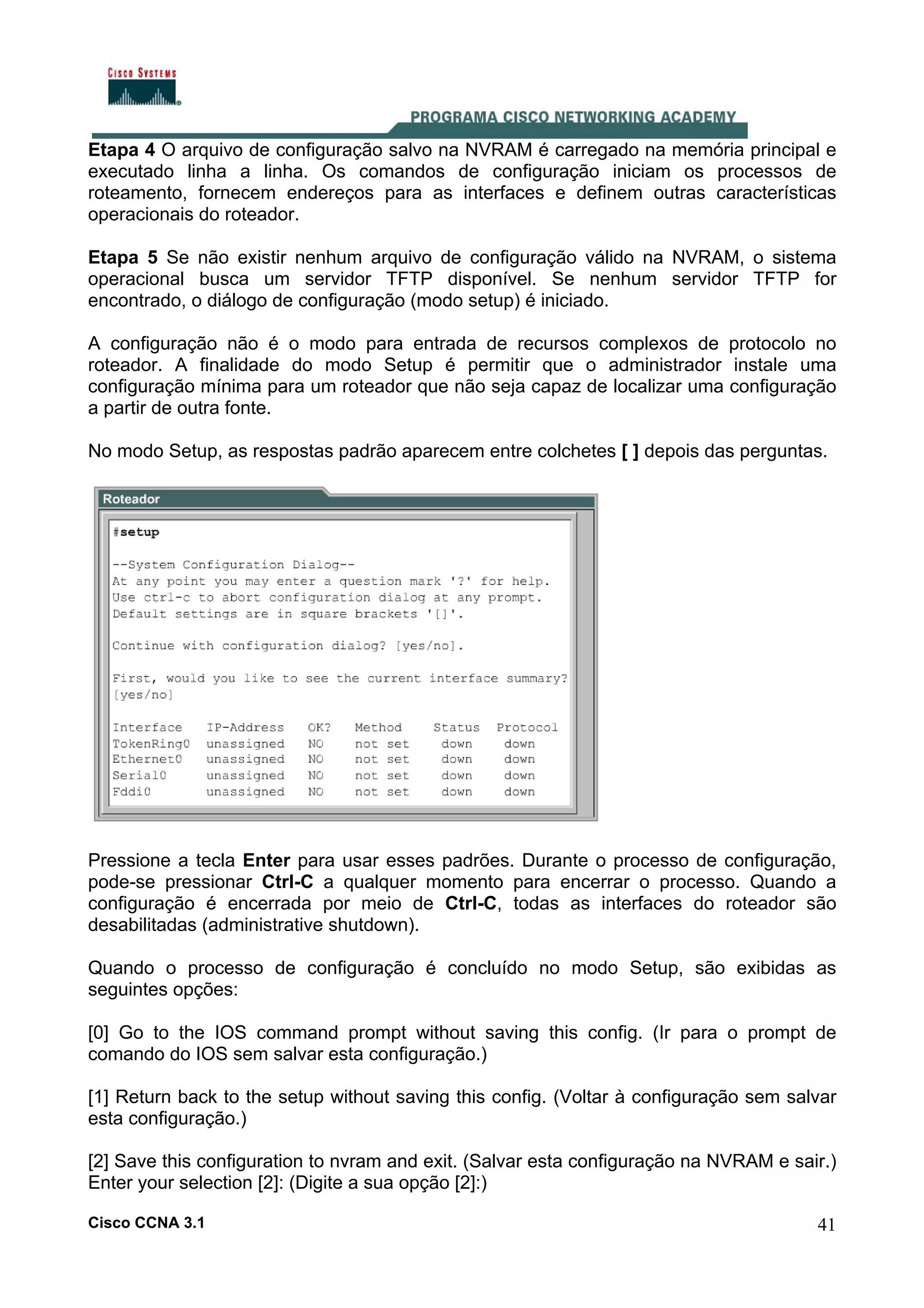 Etapa 4 O arquivo de configuração salvo na NVRAM é carregado na memória principal e
executado linha a linha. Os comandos de configuração iniciam os processos de
roteamento, fornecem endereços para as interfaces e definem outras características
operacionais do roteador.
Etapa 5 Se não existir nenhum arquivo de configuração válido na NVRAM, o sistema
operacional busca um servidor TFTP disponível. Se nenhum servidor TFTP for
encontrado, o diálogo de configuração (modo setup) é iniciado.
A configuração não é o modo para entrada de recursos complexos de protocolo no
roteador. A finalidade do modo Setup é permitir que o administrador instale uma
configuração mínima para um roteador que não seja capaz de localizar uma configuração
a partir de outra fonte.
No modo Setup, as respostas padrão aparecem entre colchetes [ ] depois das perguntas.

Pressione a tecla Enter para usar esses padrões. Durante o processo de configuração,
pode-se pressionar Ctrl-C a qualquer momento para encerrar o processo. Quando a
configuração é encerrada por meio de Ctrl-C, todas as interfaces do roteador são
desabilitadas (administrative shutdown).
Quando o processo de configuração é concluído no modo Setup, são exibidas as
seguintes opções:
[0] Go to the IOS command prompt without saving this config. (Ir para o prompt de
comando do IOS sem salvar esta configuração.)
[1] Return back to the setup without saving this config. (Voltar à configuração sem salvar
esta configuração.)
[2] Save this configuration to nvram and exit. (Salvar esta configuração na NVRAM e sair.)
Enter your selection [2]: (Digite a sua opção [2]:)
Cisco CCNA 3.1

41

 