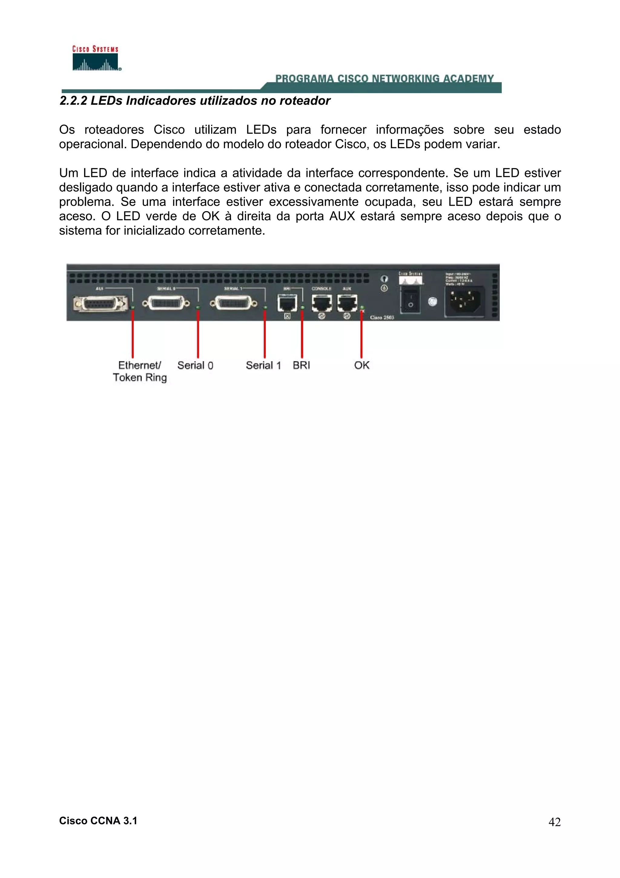 2.2.2 LEDs Indicadores utilizados no roteador
Os roteadores Cisco utilizam LEDs para fornecer informações sobre seu estado
operacional. Dependendo do modelo do roteador Cisco, os LEDs podem variar.
Um LED de interface indica a atividade da interface correspondente. Se um LED estiver
desligado quando a interface estiver ativa e conectada corretamente, isso pode indicar um
problema. Se uma interface estiver excessivamente ocupada, seu LED estará sempre
aceso. O LED verde de OK à direita da porta AUX estará sempre aceso depois que o
sistema for inicializado corretamente.

Cisco CCNA 3.1

42

 