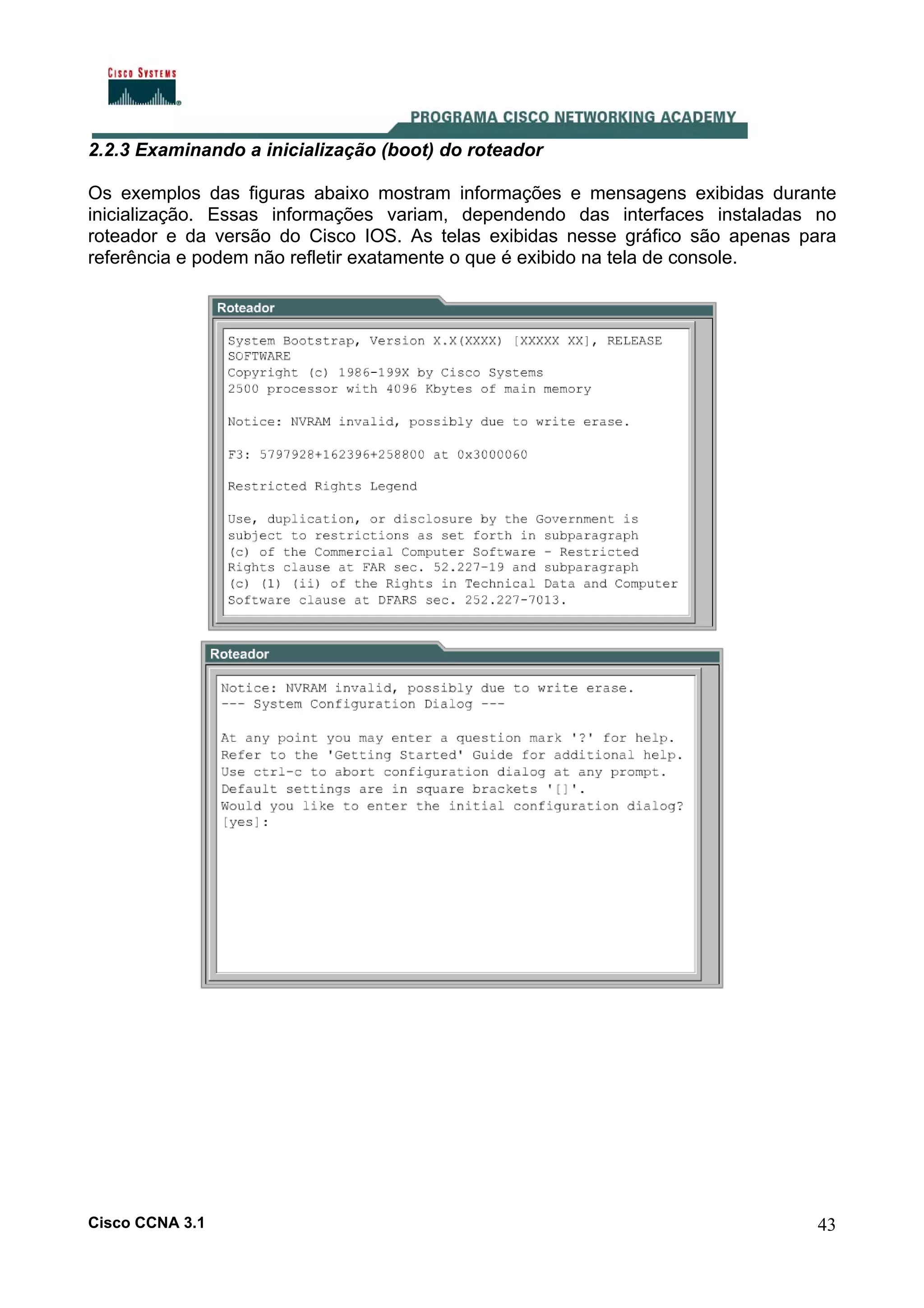 2.2.3 Examinando a inicialização (boot) do roteador
Os exemplos das figuras abaixo mostram informações e mensagens exibidas durante
inicialização. Essas informações variam, dependendo das interfaces instaladas no
roteador e da versão do Cisco IOS. As telas exibidas nesse gráfico são apenas para
referência e podem não refletir exatamente o que é exibido na tela de console.

Cisco CCNA 3.1

43

 