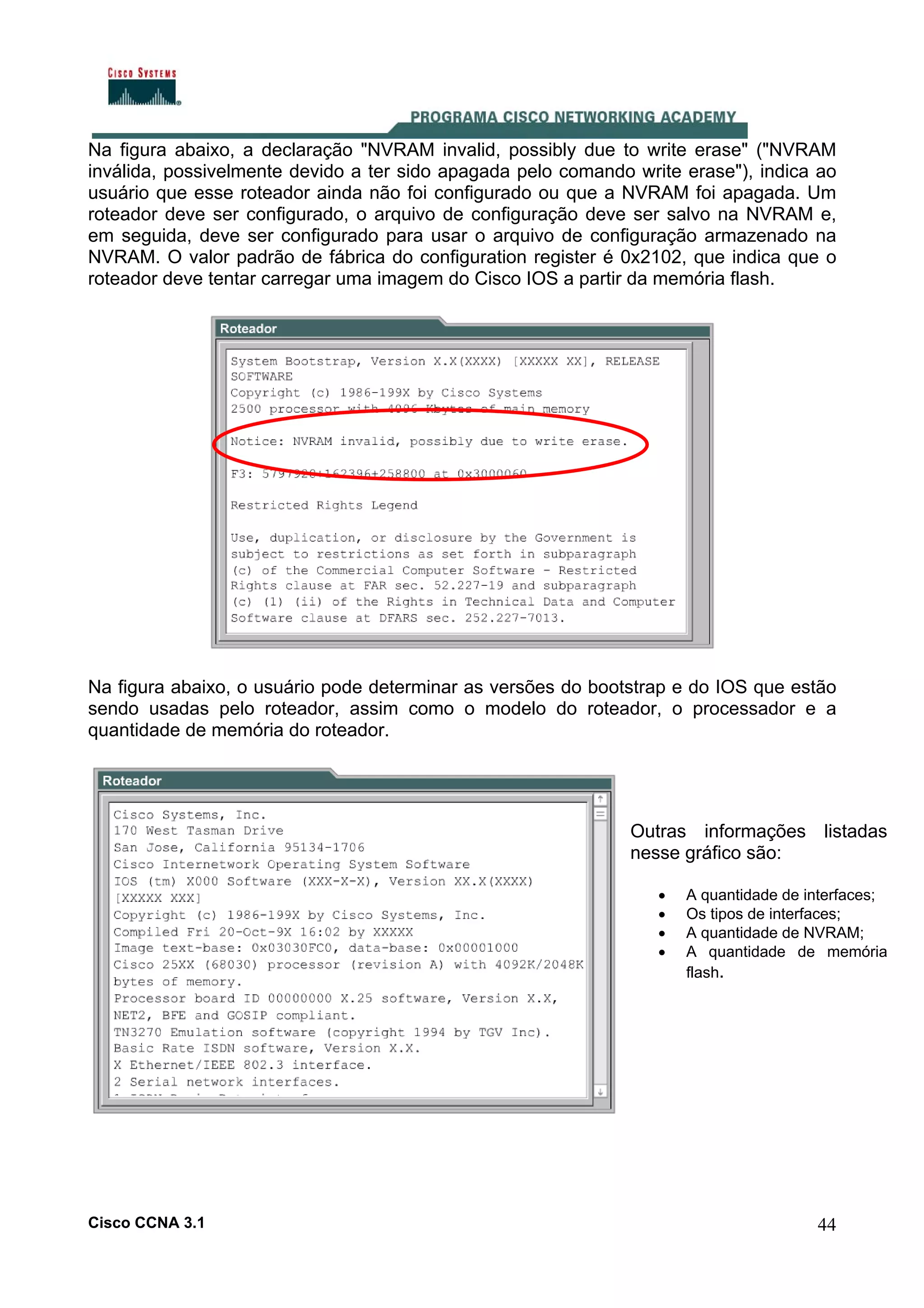 Na figura abaixo, a declaração "NVRAM invalid, possibly due to write erase" ("NVRAM
inválida, possivelmente devido a ter sido apagada pelo comando write erase"), indica ao
usuário que esse roteador ainda não foi configurado ou que a NVRAM foi apagada. Um
roteador deve ser configurado, o arquivo de configuração deve ser salvo na NVRAM e,
em seguida, deve ser configurado para usar o arquivo de configuração armazenado na
NVRAM. O valor padrão de fábrica do configuration register é 0x2102, que indica que o
roteador deve tentar carregar uma imagem do Cisco IOS a partir da memória flash.

Na figura abaixo, o usuário pode determinar as versões do bootstrap e do IOS que estão
sendo usadas pelo roteador, assim como o modelo do roteador, o processador e a
quantidade de memória do roteador.

Outras informações listadas
nesse gráfico são:
•
•
•
•

Cisco CCNA 3.1

A quantidade de interfaces;
Os tipos de interfaces;
A quantidade de NVRAM;
A quantidade de memória
flash.

44

 