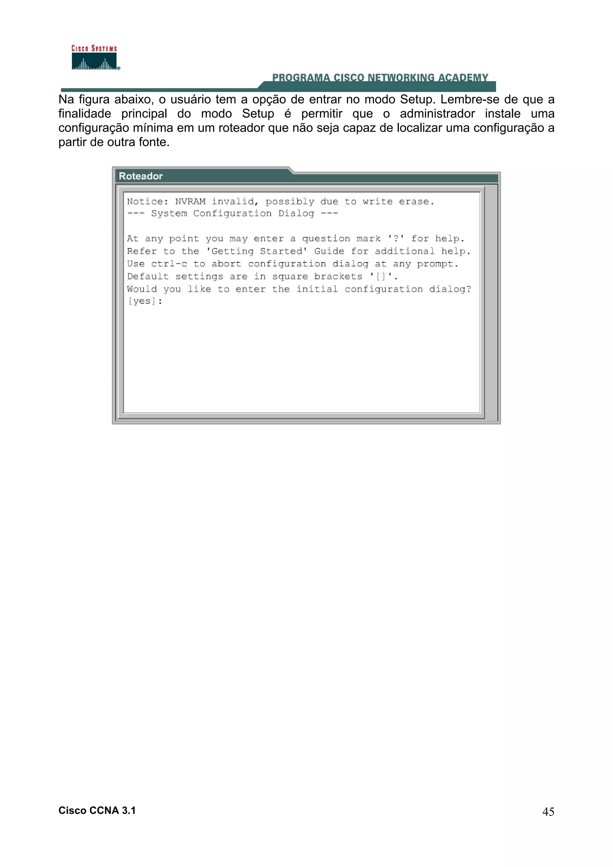 Na figura abaixo, o usuário tem a opção de entrar no modo Setup. Lembre-se de que a
finalidade principal do modo Setup é permitir que o administrador instale uma
configuração mínima em um roteador que não seja capaz de localizar uma configuração a
partir de outra fonte.

Cisco CCNA 3.1

45

 