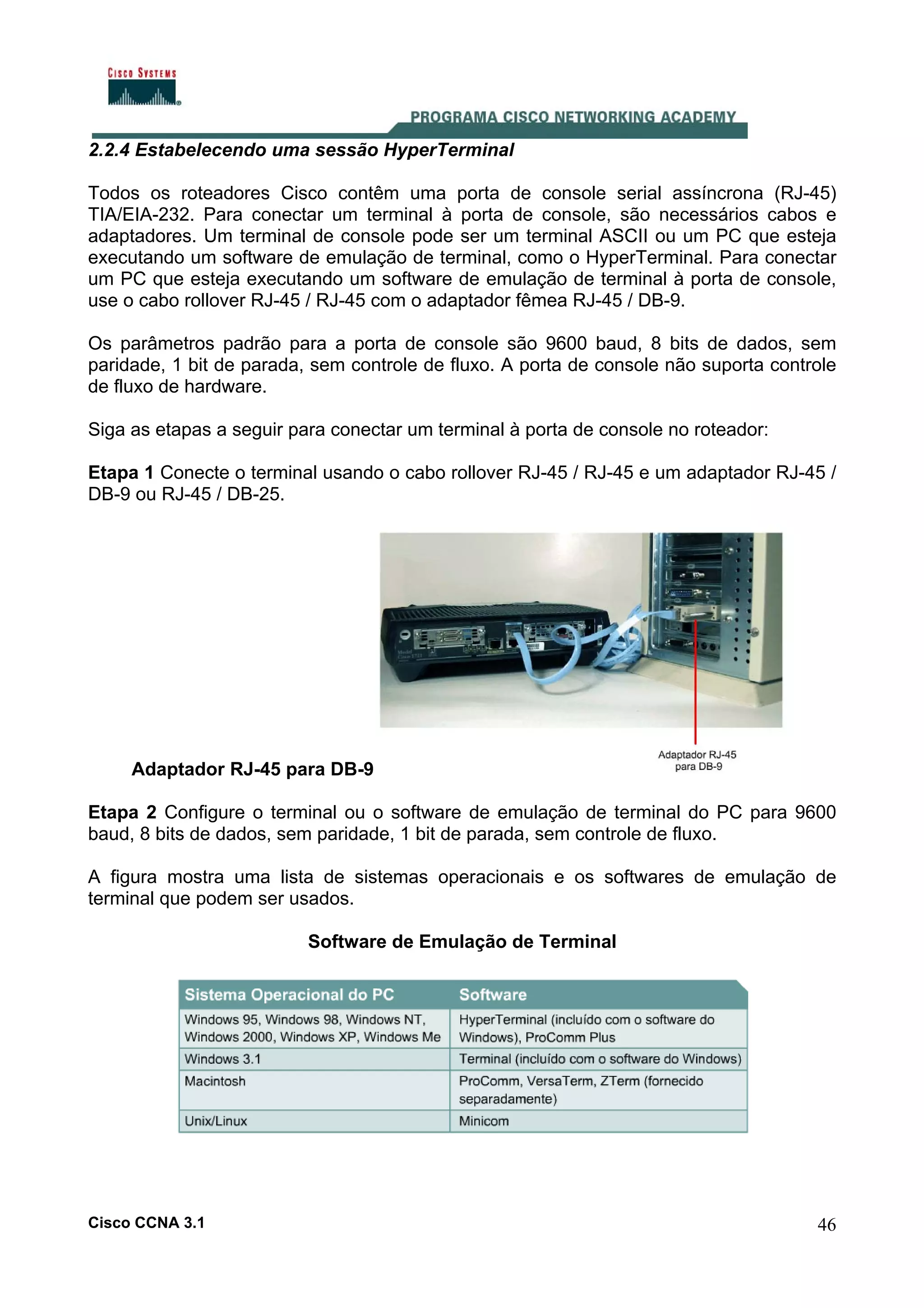2.2.4 Estabelecendo uma sessão HyperTerminal
Todos os roteadores Cisco contêm uma porta de console serial assíncrona (RJ-45)
TIA/EIA-232. Para conectar um terminal à porta de console, são necessários cabos e
adaptadores. Um terminal de console pode ser um terminal ASCII ou um PC que esteja
executando um software de emulação de terminal, como o HyperTerminal. Para conectar
um PC que esteja executando um software de emulação de terminal à porta de console,
use o cabo rollover RJ-45 / RJ-45 com o adaptador fêmea RJ-45 / DB-9.
Os parâmetros padrão para a porta de console são 9600 baud, 8 bits de dados, sem
paridade, 1 bit de parada, sem controle de fluxo. A porta de console não suporta controle
de fluxo de hardware.
Siga as etapas a seguir para conectar um terminal à porta de console no roteador:
Etapa 1 Conecte o terminal usando o cabo rollover RJ-45 / RJ-45 e um adaptador RJ-45 /
DB-9 ou RJ-45 / DB-25.

Adaptador RJ-45 para DB-9
Etapa 2 Configure o terminal ou o software de emulação de terminal do PC para 9600
baud, 8 bits de dados, sem paridade, 1 bit de parada, sem controle de fluxo.
A figura mostra uma lista de sistemas operacionais e os softwares de emulação de
terminal que podem ser usados.
Software de Emulação de Terminal

Cisco CCNA 3.1

46

 