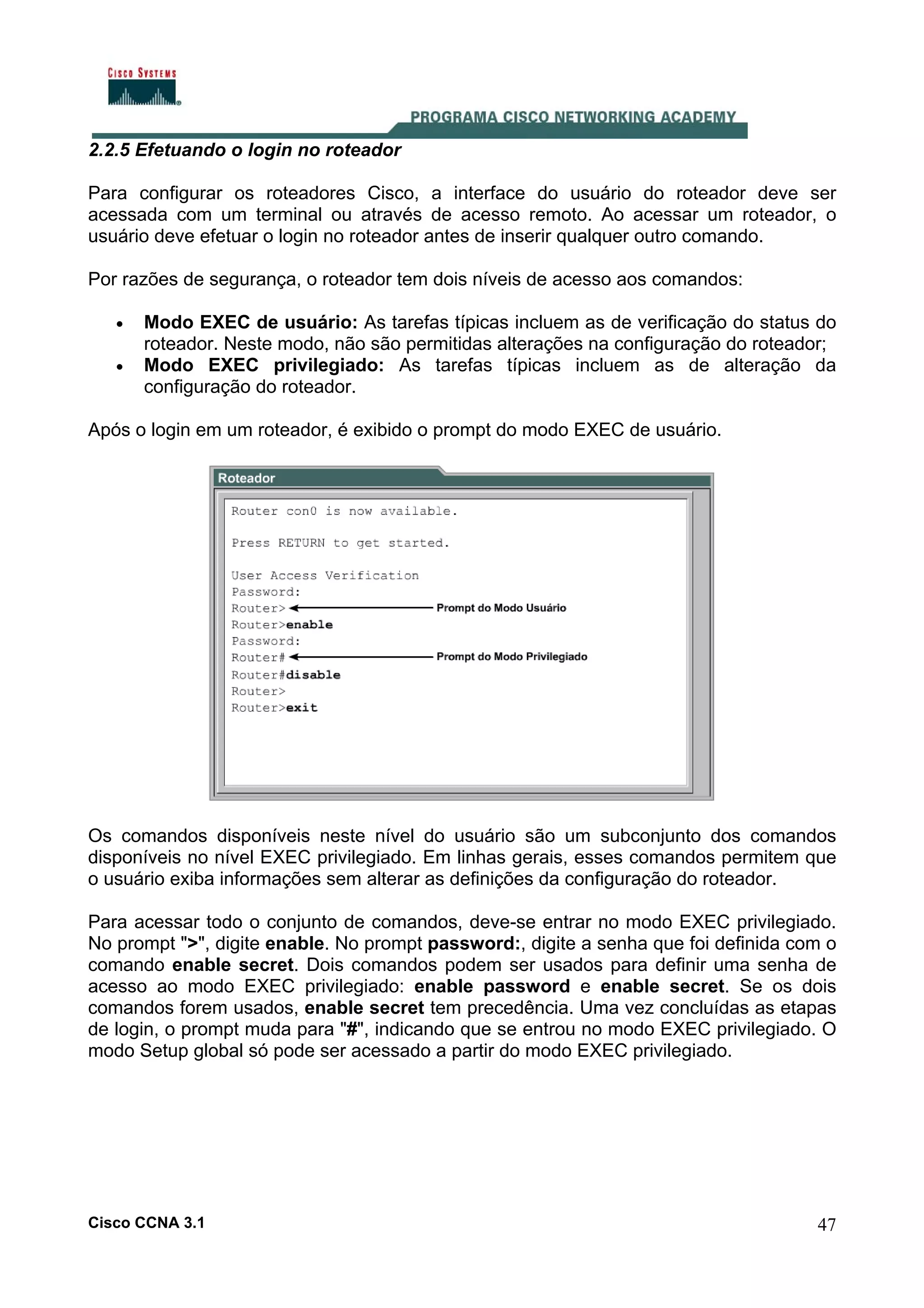 2.2.5 Efetuando o login no roteador
Para configurar os roteadores Cisco, a interface do usuário do roteador deve ser
acessada com um terminal ou através de acesso remoto. Ao acessar um roteador, o
usuário deve efetuar o login no roteador antes de inserir qualquer outro comando.
Por razões de segurança, o roteador tem dois níveis de acesso aos comandos:
•
•

Modo EXEC de usuário: As tarefas típicas incluem as de verificação do status do
roteador. Neste modo, não são permitidas alterações na configuração do roteador;
Modo EXEC privilegiado: As tarefas típicas incluem as de alteração da
configuração do roteador.

Após o login em um roteador, é exibido o prompt do modo EXEC de usuário.

Os comandos disponíveis neste nível do usuário são um subconjunto dos comandos
disponíveis no nível EXEC privilegiado. Em linhas gerais, esses comandos permitem que
o usuário exiba informações sem alterar as definições da configuração do roteador.
Para acessar todo o conjunto de comandos, deve-se entrar no modo EXEC privilegiado.
No prompt ">", digite enable. No prompt password:, digite a senha que foi definida com o
comando enable secret. Dois comandos podem ser usados para definir uma senha de
acesso ao modo EXEC privilegiado: enable password e enable secret. Se os dois
comandos forem usados, enable secret tem precedência. Uma vez concluídas as etapas
de login, o prompt muda para "#", indicando que se entrou no modo EXEC privilegiado. O
modo Setup global só pode ser acessado a partir do modo EXEC privilegiado.

Cisco CCNA 3.1

47

 