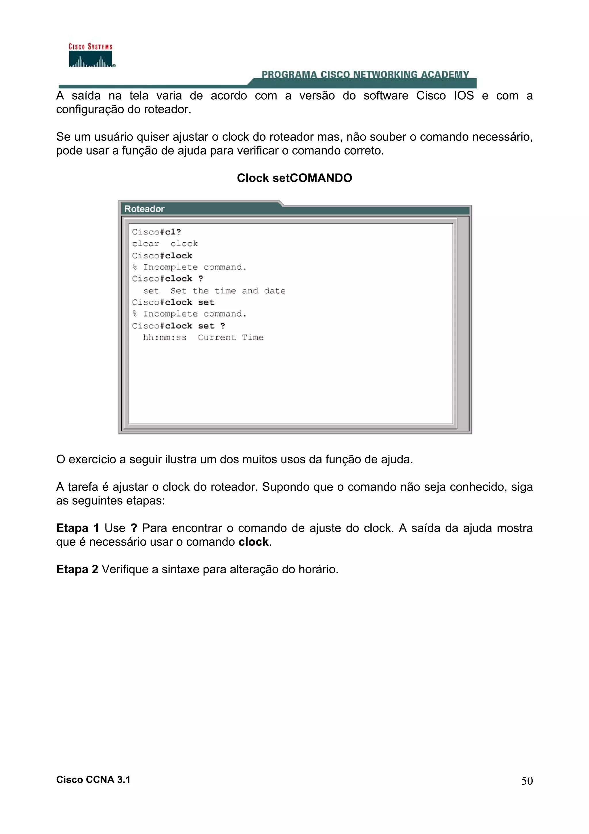 A saída na tela varia de acordo com a versão do software Cisco IOS e com a
configuração do roteador.
Se um usuário quiser ajustar o clock do roteador mas, não souber o comando necessário,
pode usar a função de ajuda para verificar o comando correto.
Clock setCOMANDO

O exercício a seguir ilustra um dos muitos usos da função de ajuda.
A tarefa é ajustar o clock do roteador. Supondo que o comando não seja conhecido, siga
as seguintes etapas:
Etapa 1 Use ? Para encontrar o comando de ajuste do clock. A saída da ajuda mostra
que é necessário usar o comando clock.
Etapa 2 Verifique a sintaxe para alteração do horário.

Cisco CCNA 3.1

50

 