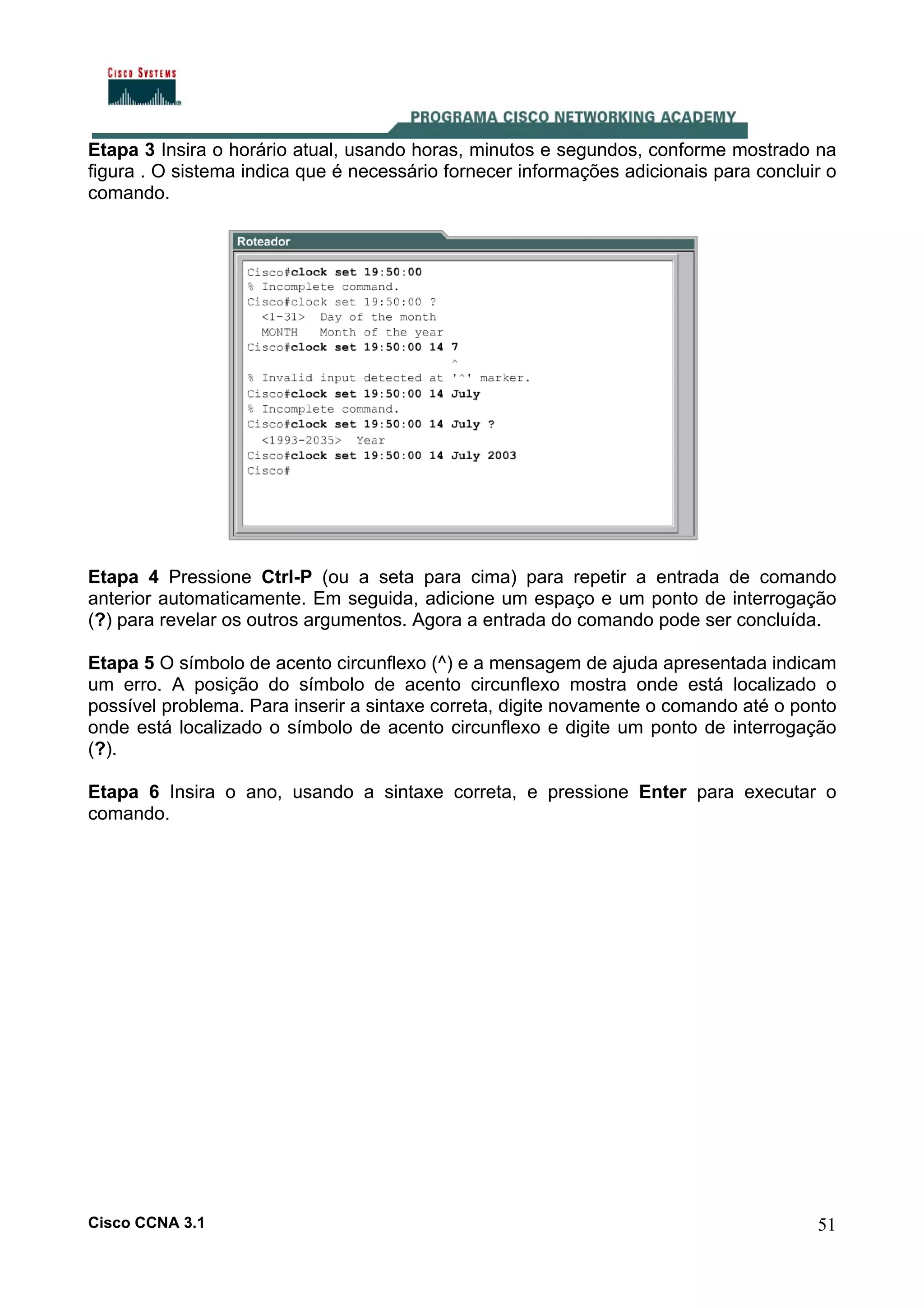 Etapa 3 Insira o horário atual, usando horas, minutos e segundos, conforme mostrado na
figura . O sistema indica que é necessário fornecer informações adicionais para concluir o
comando.

Etapa 4 Pressione Ctrl-P (ou a seta para cima) para repetir a entrada de comando
anterior automaticamente. Em seguida, adicione um espaço e um ponto de interrogação
(?) para revelar os outros argumentos. Agora a entrada do comando pode ser concluída.
Etapa 5 O símbolo de acento circunflexo (^) e a mensagem de ajuda apresentada indicam
um erro. A posição do símbolo de acento circunflexo mostra onde está localizado o
possível problema. Para inserir a sintaxe correta, digite novamente o comando até o ponto
onde está localizado o símbolo de acento circunflexo e digite um ponto de interrogação
(?).
Etapa 6 Insira o ano, usando a sintaxe correta, e pressione Enter para executar o
comando.

Cisco CCNA 3.1

51

 