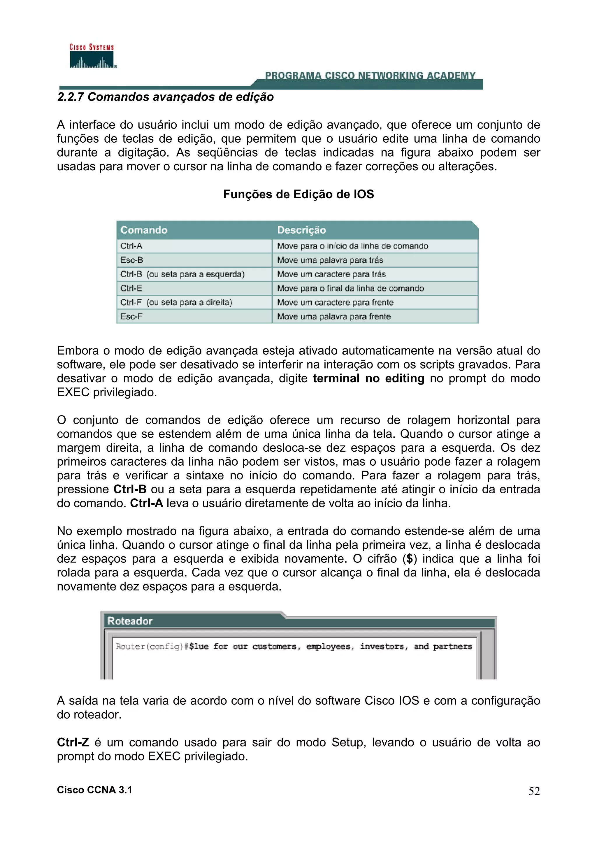 2.2.7 Comandos avançados de edição
A interface do usuário inclui um modo de edição avançado, que oferece um conjunto de
funções de teclas de edição, que permitem que o usuário edite uma linha de comando
durante a digitação. As seqüências de teclas indicadas na figura abaixo podem ser
usadas para mover o cursor na linha de comando e fazer correções ou alterações.
Funções de Edição de IOS

Embora o modo de edição avançada esteja ativado automaticamente na versão atual do
software, ele pode ser desativado se interferir na interação com os scripts gravados. Para
desativar o modo de edição avançada, digite terminal no editing no prompt do modo
EXEC privilegiado.
O conjunto de comandos de edição oferece um recurso de rolagem horizontal para
comandos que se estendem além de uma única linha da tela. Quando o cursor atinge a
margem direita, a linha de comando desloca-se dez espaços para a esquerda. Os dez
primeiros caracteres da linha não podem ser vistos, mas o usuário pode fazer a rolagem
para trás e verificar a sintaxe no início do comando. Para fazer a rolagem para trás,
pressione Ctrl-B ou a seta para a esquerda repetidamente até atingir o início da entrada
do comando. Ctrl-A leva o usuário diretamente de volta ao início da linha.
No exemplo mostrado na figura abaixo, a entrada do comando estende-se além de uma
única linha. Quando o cursor atinge o final da linha pela primeira vez, a linha é deslocada
dez espaços para a esquerda e exibida novamente. O cifrão ($) indica que a linha foi
rolada para a esquerda. Cada vez que o cursor alcança o final da linha, ela é deslocada
novamente dez espaços para a esquerda.

A saída na tela varia de acordo com o nível do software Cisco IOS e com a configuração
do roteador.
Ctrl-Z é um comando usado para sair do modo Setup, levando o usuário de volta ao
prompt do modo EXEC privilegiado.
Cisco CCNA 3.1

52

 