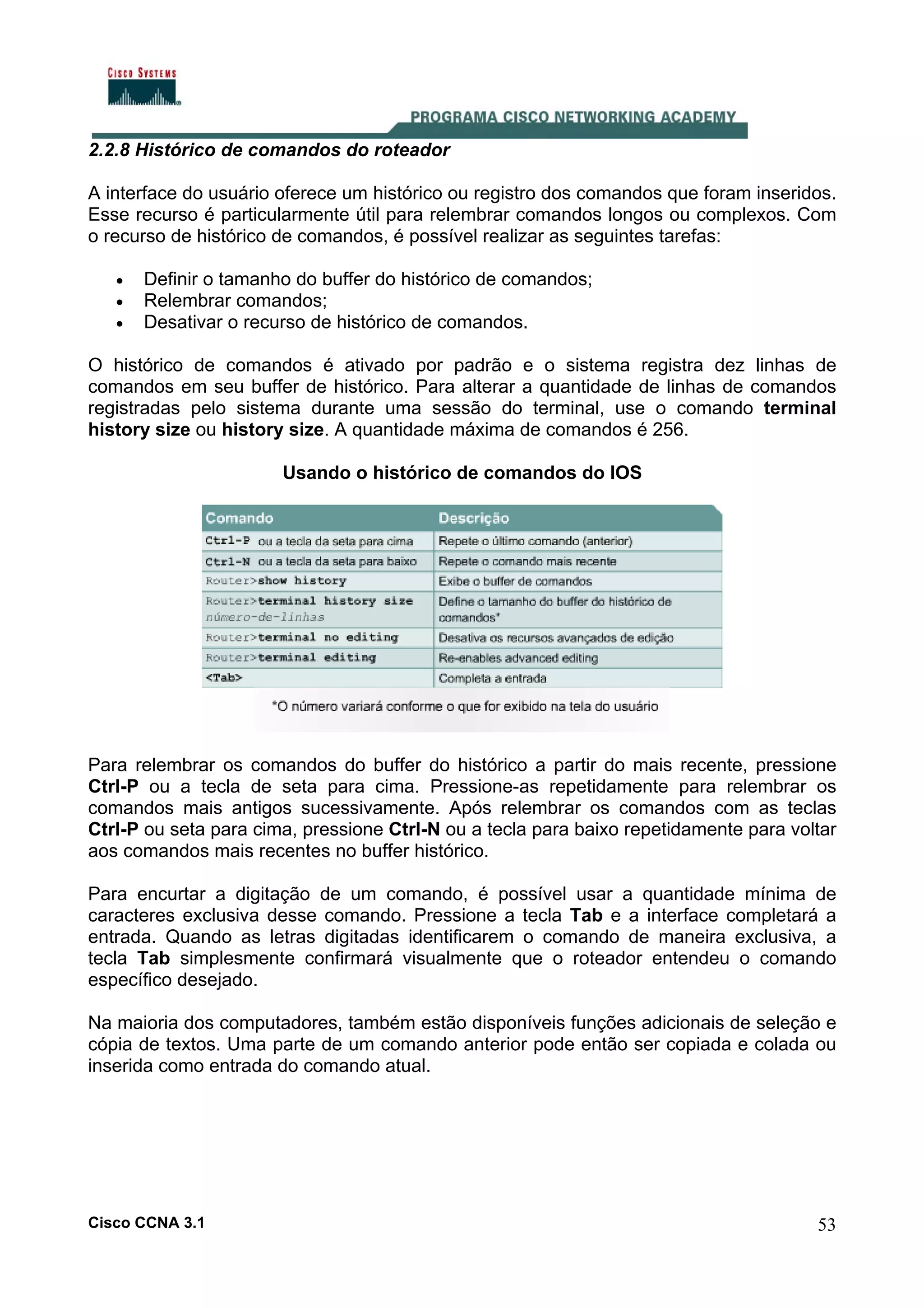 2.2.8 Histórico de comandos do roteador
A interface do usuário oferece um histórico ou registro dos comandos que foram inseridos.
Esse recurso é particularmente útil para relembrar comandos longos ou complexos. Com
o recurso de histórico de comandos, é possível realizar as seguintes tarefas:
•
•
•

Definir o tamanho do buffer do histórico de comandos;
Relembrar comandos;
Desativar o recurso de histórico de comandos.

O histórico de comandos é ativado por padrão e o sistema registra dez linhas de
comandos em seu buffer de histórico. Para alterar a quantidade de linhas de comandos
registradas pelo sistema durante uma sessão do terminal, use o comando terminal
history size ou history size. A quantidade máxima de comandos é 256.
Usando o histórico de comandos do IOS

Para relembrar os comandos do buffer do histórico a partir do mais recente, pressione
Ctrl-P ou a tecla de seta para cima. Pressione-as repetidamente para relembrar os
comandos mais antigos sucessivamente. Após relembrar os comandos com as teclas
Ctrl-P ou seta para cima, pressione Ctrl-N ou a tecla para baixo repetidamente para voltar
aos comandos mais recentes no buffer histórico.
Para encurtar a digitação de um comando, é possível usar a quantidade mínima de
caracteres exclusiva desse comando. Pressione a tecla Tab e a interface completará a
entrada. Quando as letras digitadas identificarem o comando de maneira exclusiva, a
tecla Tab simplesmente confirmará visualmente que o roteador entendeu o comando
específico desejado.
Na maioria dos computadores, também estão disponíveis funções adicionais de seleção e
cópia de textos. Uma parte de um comando anterior pode então ser copiada e colada ou
inserida como entrada do comando atual.

Cisco CCNA 3.1

53

 