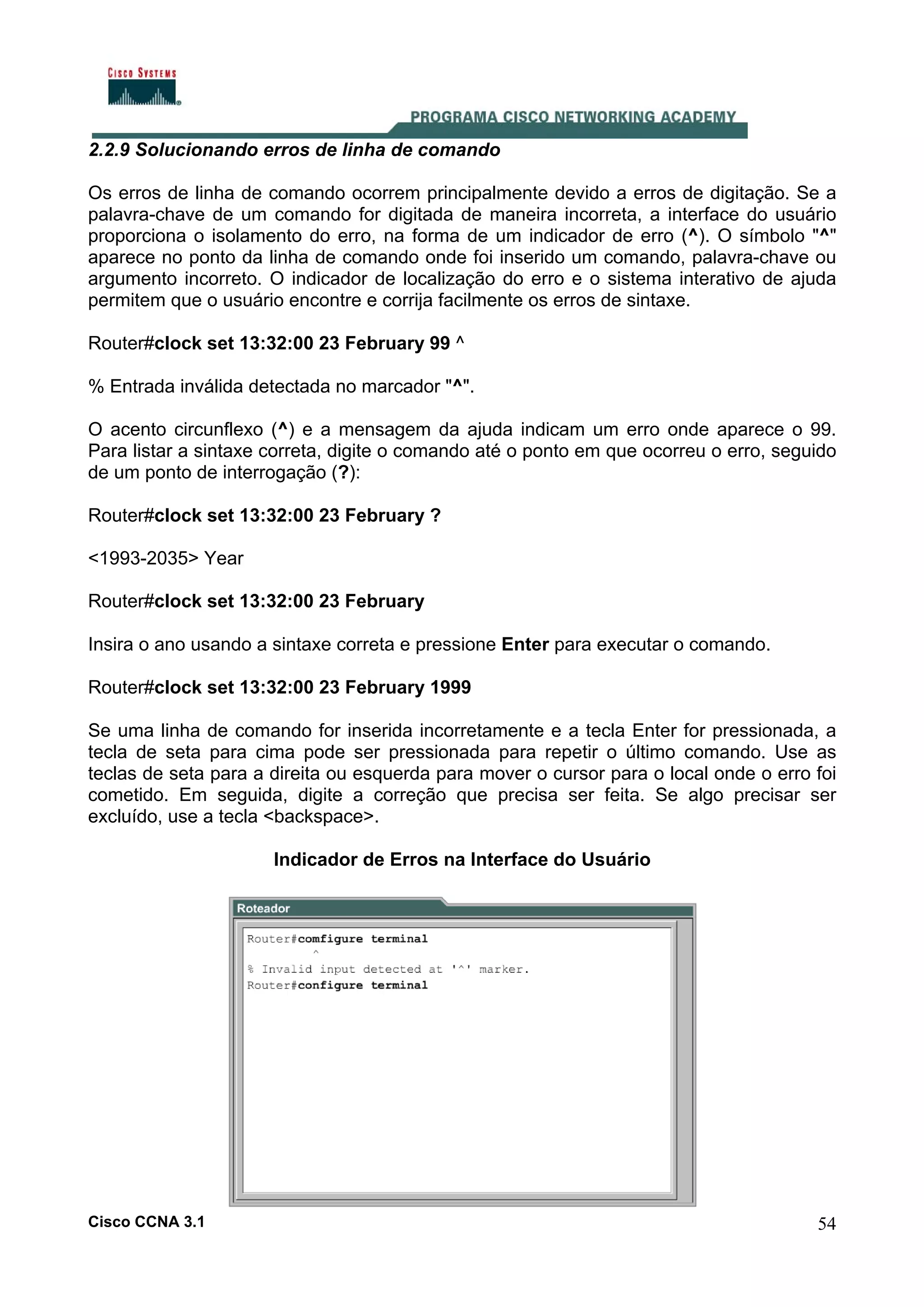 2.2.9 Solucionando erros de linha de comando
Os erros de linha de comando ocorrem principalmente devido a erros de digitação. Se a
palavra-chave de um comando for digitada de maneira incorreta, a interface do usuário
proporciona o isolamento do erro, na forma de um indicador de erro (^). O símbolo "^"
aparece no ponto da linha de comando onde foi inserido um comando, palavra-chave ou
argumento incorreto. O indicador de localização do erro e o sistema interativo de ajuda
permitem que o usuário encontre e corrija facilmente os erros de sintaxe.
Router#clock set 13:32:00 23 February 99 ^
% Entrada inválida detectada no marcador "^".
O acento circunflexo (^) e a mensagem da ajuda indicam um erro onde aparece o 99.
Para listar a sintaxe correta, digite o comando até o ponto em que ocorreu o erro, seguido
de um ponto de interrogação (?):
Router#clock set 13:32:00 23 February ?
<1993-2035> Year
Router#clock set 13:32:00 23 February
Insira o ano usando a sintaxe correta e pressione Enter para executar o comando.
Router#clock set 13:32:00 23 February 1999
Se uma linha de comando for inserida incorretamente e a tecla Enter for pressionada, a
tecla de seta para cima pode ser pressionada para repetir o último comando. Use as
teclas de seta para a direita ou esquerda para mover o cursor para o local onde o erro foi
cometido. Em seguida, digite a correção que precisa ser feita. Se algo precisar ser
excluído, use a tecla <backspace>.
Indicador de Erros na Interface do Usuário

Cisco CCNA 3.1

54

 