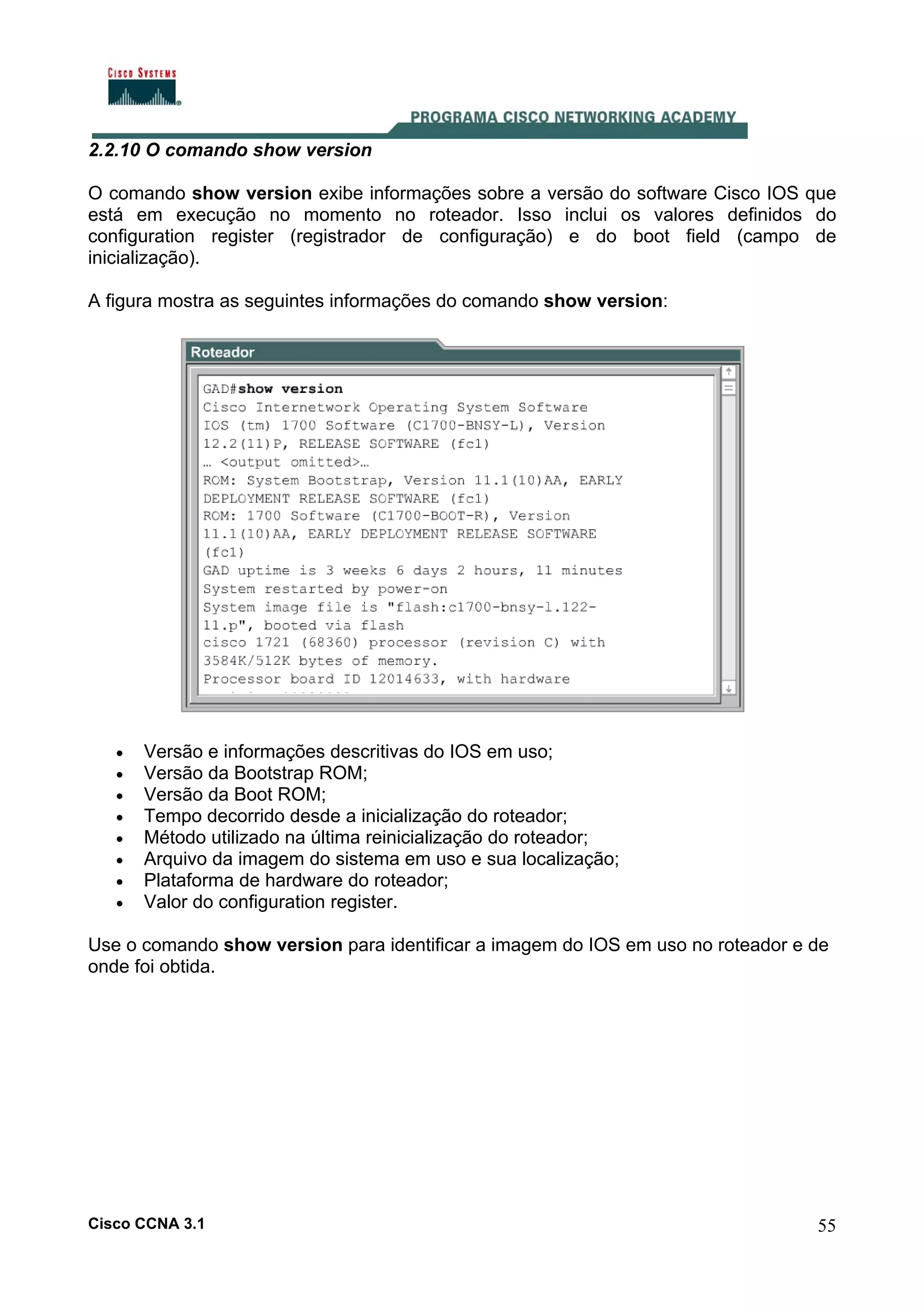 2.2.10 O comando show version
O comando show version exibe informações sobre a versão do software Cisco IOS que
está em execução no momento no roteador. Isso inclui os valores definidos do
configuration register (registrador de configuração) e do boot field (campo de
inicialização).
A figura mostra as seguintes informações do comando show version:

•
•
•
•
•
•
•
•

Versão e informações descritivas do IOS em uso;
Versão da Bootstrap ROM;
Versão da Boot ROM;
Tempo decorrido desde a inicialização do roteador;
Método utilizado na última reinicialização do roteador;
Arquivo da imagem do sistema em uso e sua localização;
Plataforma de hardware do roteador;
Valor do configuration register.

Use o comando show version para identificar a imagem do IOS em uso no roteador e de
onde foi obtida.

Cisco CCNA 3.1

55

 