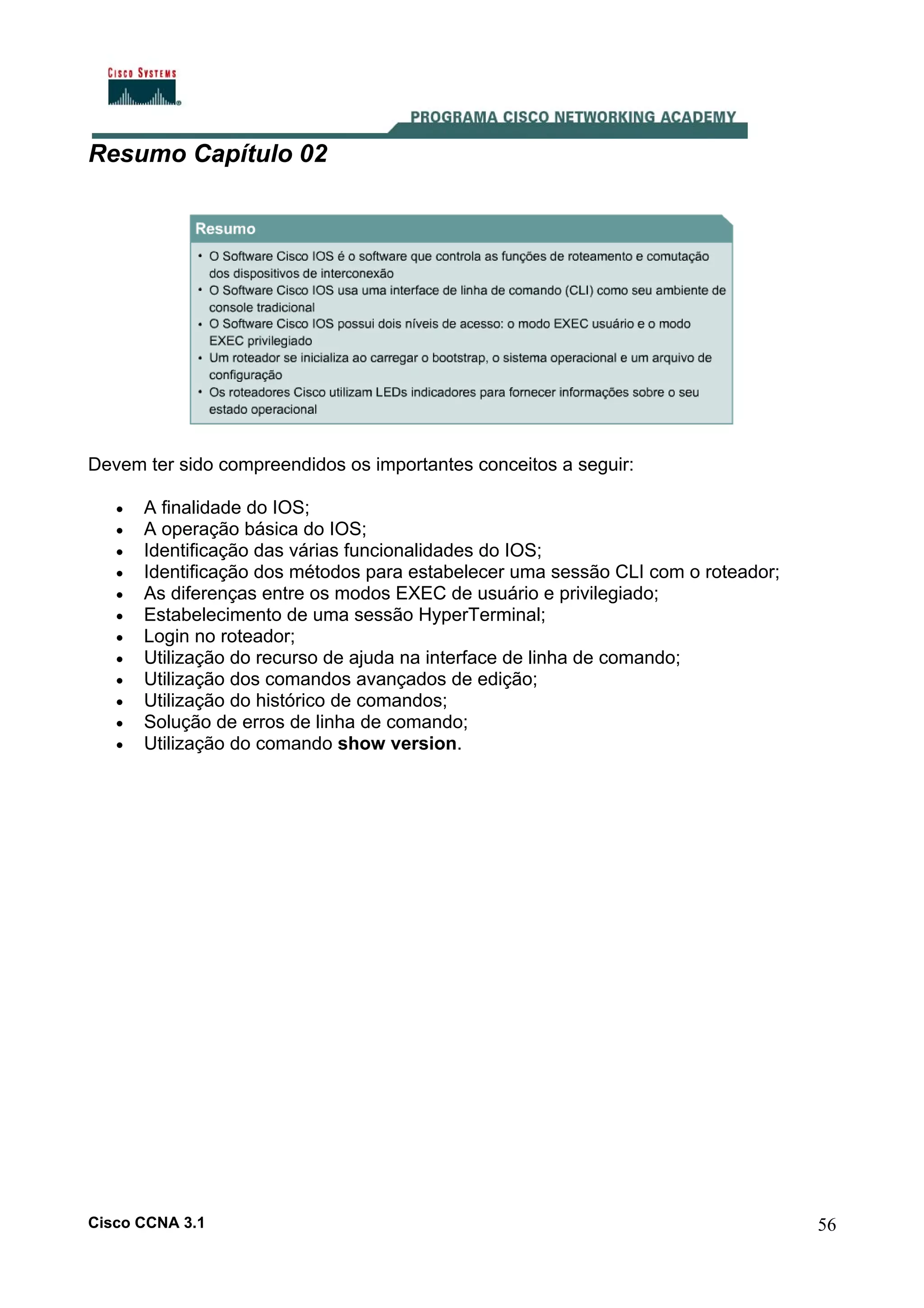 Resumo Capítulo 02

Devem ter sido compreendidos os importantes conceitos a seguir:
•
•
•
•
•
•
•
•
•
•
•
•

A finalidade do IOS;
A operação básica do IOS;
Identificação das várias funcionalidades do IOS;
Identificação dos métodos para estabelecer uma sessão CLI com o roteador;
As diferenças entre os modos EXEC de usuário e privilegiado;
Estabelecimento de uma sessão HyperTerminal;
Login no roteador;
Utilização do recurso de ajuda na interface de linha de comando;
Utilização dos comandos avançados de edição;
Utilização do histórico de comandos;
Solução de erros de linha de comando;
Utilização do comando show version.

Cisco CCNA 3.1

56

 
