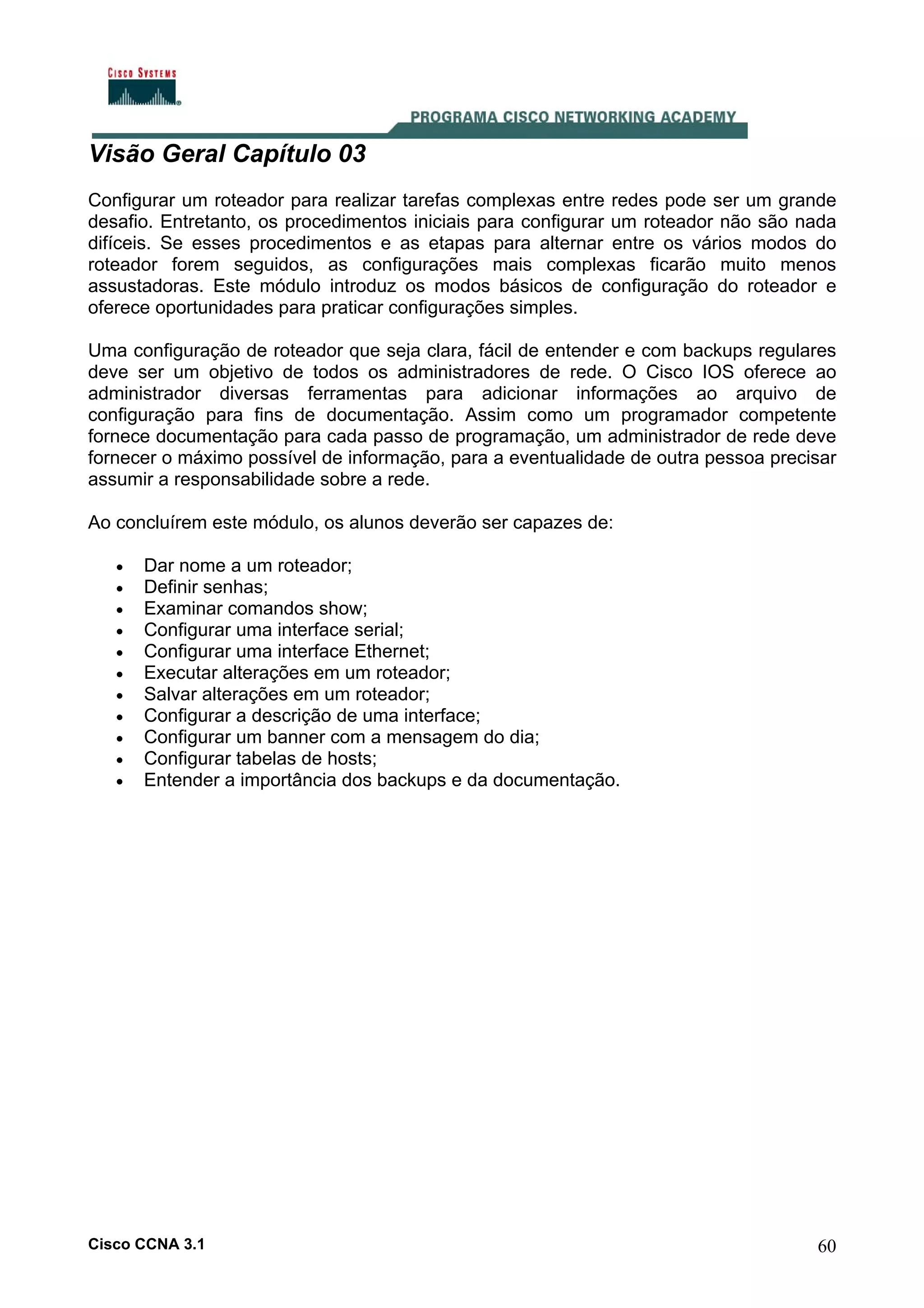 Visão Geral Capítulo 03
Configurar um roteador para realizar tarefas complexas entre redes pode ser um grande
desafio. Entretanto, os procedimentos iniciais para configurar um roteador não são nada
difíceis. Se esses procedimentos e as etapas para alternar entre os vários modos do
roteador forem seguidos, as configurações mais complexas ficarão muito menos
assustadoras. Este módulo introduz os modos básicos de configuração do roteador e
oferece oportunidades para praticar configurações simples.
Uma configuração de roteador que seja clara, fácil de entender e com backups regulares
deve ser um objetivo de todos os administradores de rede. O Cisco IOS oferece ao
administrador diversas ferramentas para adicionar informações ao arquivo de
configuração para fins de documentação. Assim como um programador competente
fornece documentação para cada passo de programação, um administrador de rede deve
fornecer o máximo possível de informação, para a eventualidade de outra pessoa precisar
assumir a responsabilidade sobre a rede.
Ao concluírem este módulo, os alunos deverão ser capazes de:
•
•
•
•
•
•
•
•
•
•
•

Dar nome a um roteador;
Definir senhas;
Examinar comandos show;
Configurar uma interface serial;
Configurar uma interface Ethernet;
Executar alterações em um roteador;
Salvar alterações em um roteador;
Configurar a descrição de uma interface;
Configurar um banner com a mensagem do dia;
Configurar tabelas de hosts;
Entender a importância dos backups e da documentação.

Cisco CCNA 3.1

60

 