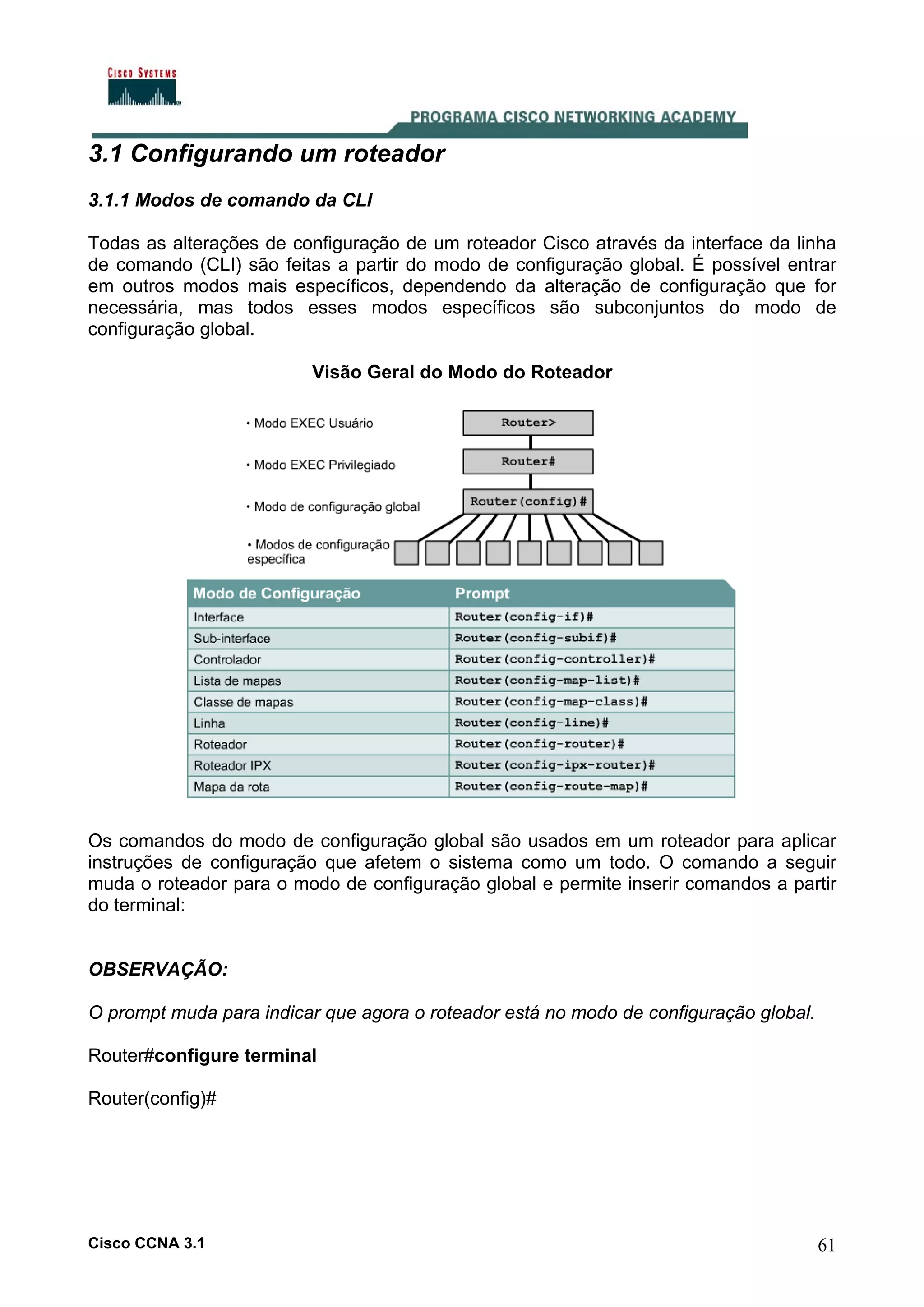 3.1 Configurando um roteador
3.1.1 Modos de comando da CLI
Todas as alterações de configuração de um roteador Cisco através da interface da linha
de comando (CLI) são feitas a partir do modo de configuração global. É possível entrar
em outros modos mais específicos, dependendo da alteração de configuração que for
necessária, mas todos esses modos específicos são subconjuntos do modo de
configuração global.
Visão Geral do Modo do Roteador

Os comandos do modo de configuração global são usados em um roteador para aplicar
instruções de configuração que afetem o sistema como um todo. O comando a seguir
muda o roteador para o modo de configuração global e permite inserir comandos a partir
do terminal:

OBSERVAÇÃO:
O prompt muda para indicar que agora o roteador está no modo de configuração global.
Router#configure terminal
Router(config)#

Cisco CCNA 3.1

61

 