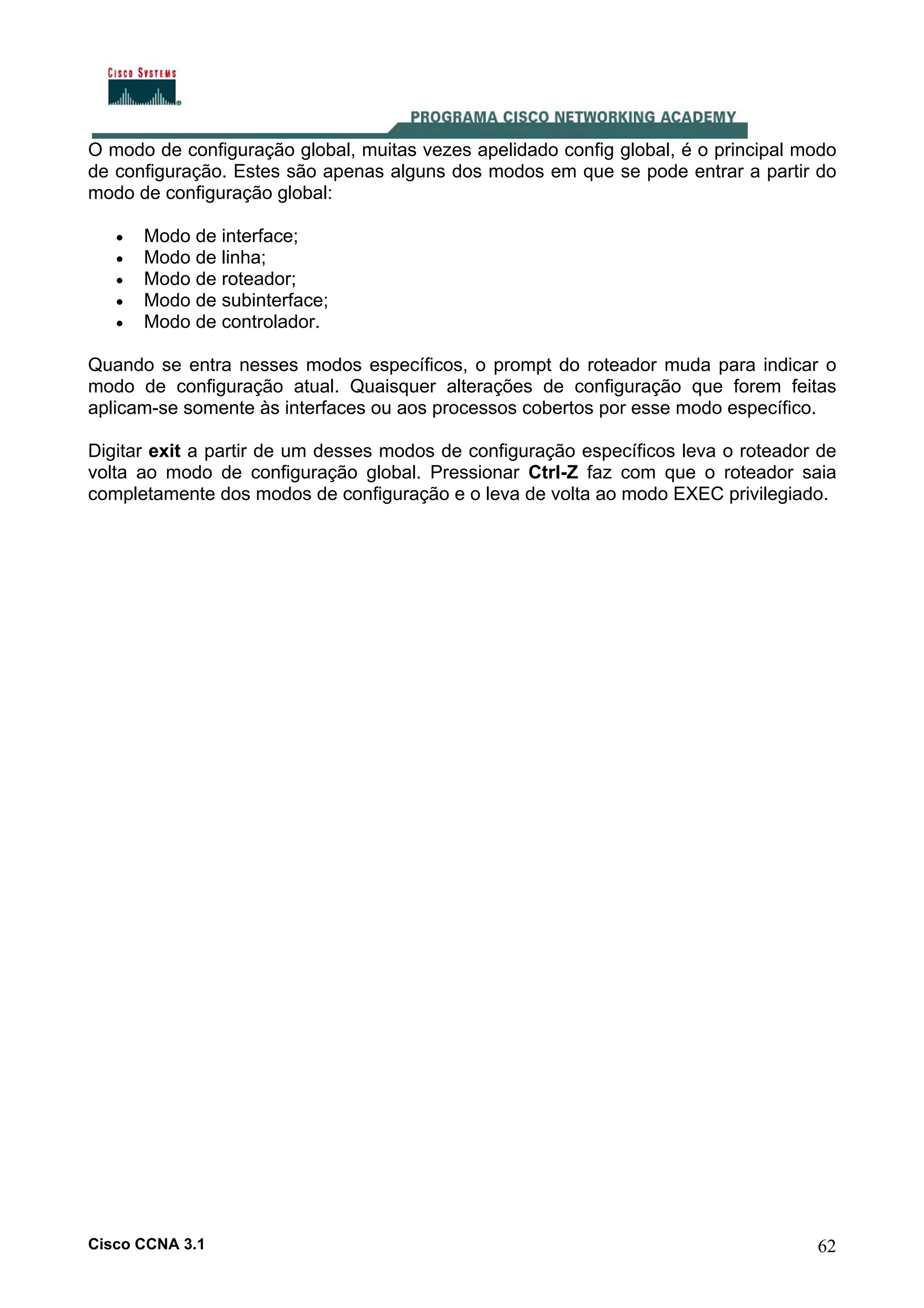O modo de configuração global, muitas vezes apelidado config global, é o principal modo
de configuração. Estes são apenas alguns dos modos em que se pode entrar a partir do
modo de configuração global:
•
•
•
•
•

Modo de interface;
Modo de linha;
Modo de roteador;
Modo de subinterface;
Modo de controlador.

Quando se entra nesses modos específicos, o prompt do roteador muda para indicar o
modo de configuração atual. Quaisquer alterações de configuração que forem feitas
aplicam-se somente às interfaces ou aos processos cobertos por esse modo específico.
Digitar exit a partir de um desses modos de configuração específicos leva o roteador de
volta ao modo de configuração global. Pressionar Ctrl-Z faz com que o roteador saia
completamente dos modos de configuração e o leva de volta ao modo EXEC privilegiado.

Cisco CCNA 3.1

62

 