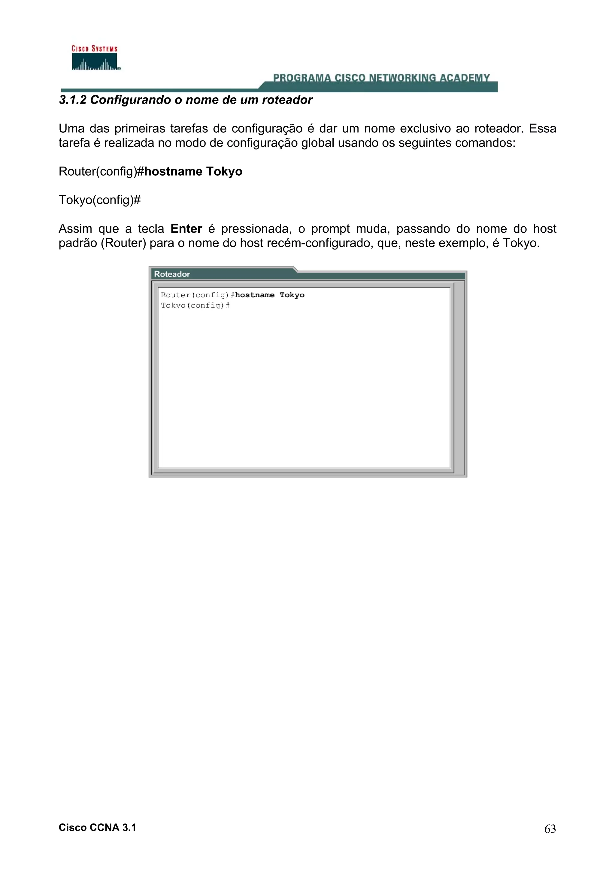 3.1.2 Configurando o nome de um roteador
Uma das primeiras tarefas de configuração é dar um nome exclusivo ao roteador. Essa
tarefa é realizada no modo de configuração global usando os seguintes comandos:
Router(config)#hostname Tokyo
Tokyo(config)#
Assim que a tecla Enter é pressionada, o prompt muda, passando do nome do host
padrão (Router) para o nome do host recém-configurado, que, neste exemplo, é Tokyo.

Cisco CCNA 3.1

63

 