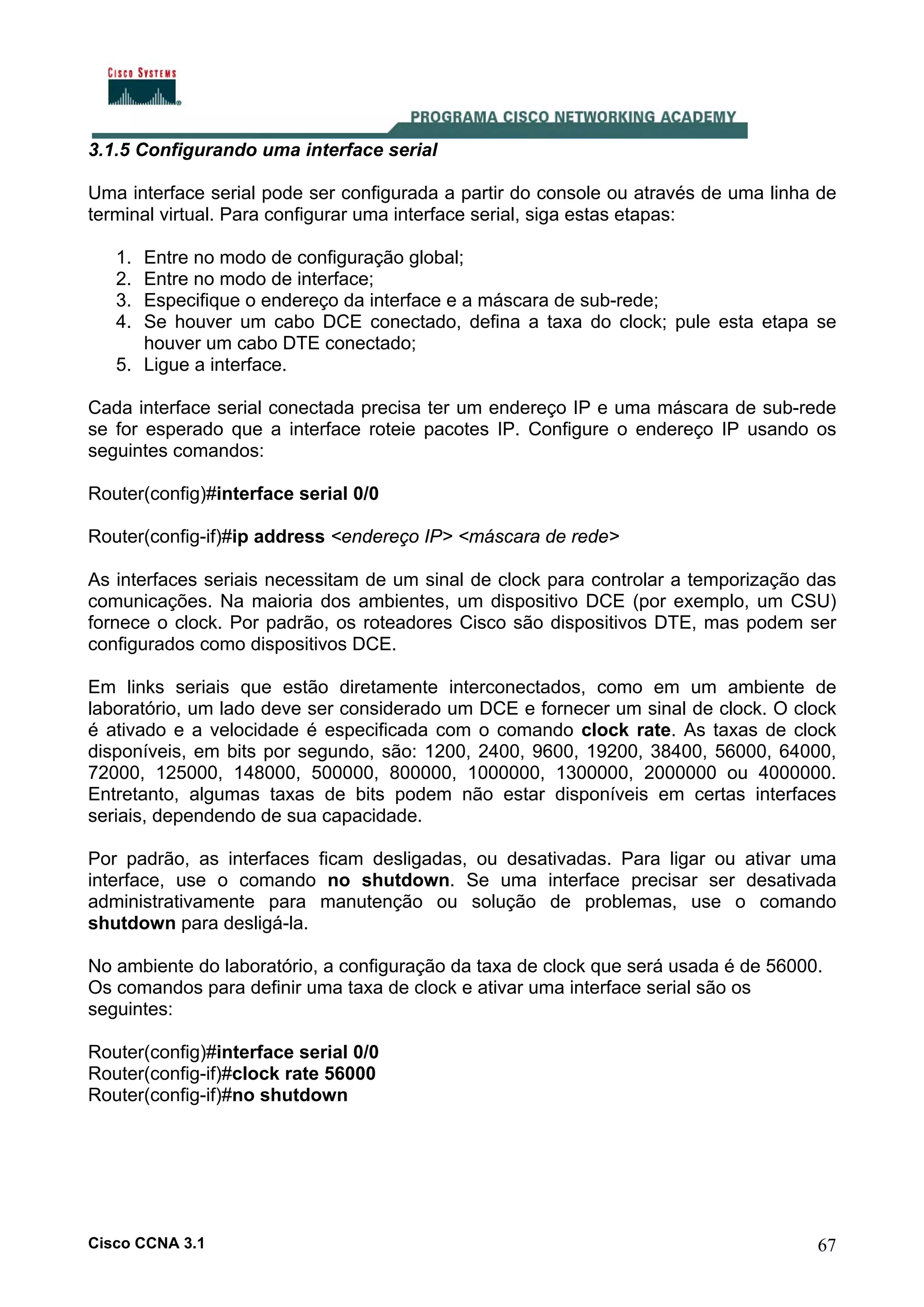 3.1.5 Configurando uma interface serial
Uma interface serial pode ser configurada a partir do console ou através de uma linha de
terminal virtual. Para configurar uma interface serial, siga estas etapas:
1.
2.
3.
4.

Entre no modo de configuração global;
Entre no modo de interface;
Especifique o endereço da interface e a máscara de sub-rede;
Se houver um cabo DCE conectado, defina a taxa do clock; pule esta etapa se
houver um cabo DTE conectado;
5. Ligue a interface.
Cada interface serial conectada precisa ter um endereço IP e uma máscara de sub-rede
se for esperado que a interface roteie pacotes IP. Configure o endereço IP usando os
seguintes comandos:
Router(config)#interface serial 0/0
Router(config-if)#ip address <endereço IP> <máscara de rede>
As interfaces seriais necessitam de um sinal de clock para controlar a temporização das
comunicações. Na maioria dos ambientes, um dispositivo DCE (por exemplo, um CSU)
fornece o clock. Por padrão, os roteadores Cisco são dispositivos DTE, mas podem ser
configurados como dispositivos DCE.
Em links seriais que estão diretamente interconectados, como em um ambiente de
laboratório, um lado deve ser considerado um DCE e fornecer um sinal de clock. O clock
é ativado e a velocidade é especificada com o comando clock rate. As taxas de clock
disponíveis, em bits por segundo, são: 1200, 2400, 9600, 19200, 38400, 56000, 64000,
72000, 125000, 148000, 500000, 800000, 1000000, 1300000, 2000000 ou 4000000.
Entretanto, algumas taxas de bits podem não estar disponíveis em certas interfaces
seriais, dependendo de sua capacidade.
Por padrão, as interfaces ficam desligadas, ou desativadas. Para ligar ou ativar uma
interface, use o comando no shutdown. Se uma interface precisar ser desativada
administrativamente para manutenção ou solução de problemas, use o comando
shutdown para desligá-la.
No ambiente do laboratório, a configuração da taxa de clock que será usada é de 56000.
Os comandos para definir uma taxa de clock e ativar uma interface serial são os
seguintes:
Router(config)#interface serial 0/0
Router(config-if)#clock rate 56000
Router(config-if)#no shutdown

Cisco CCNA 3.1

67

 