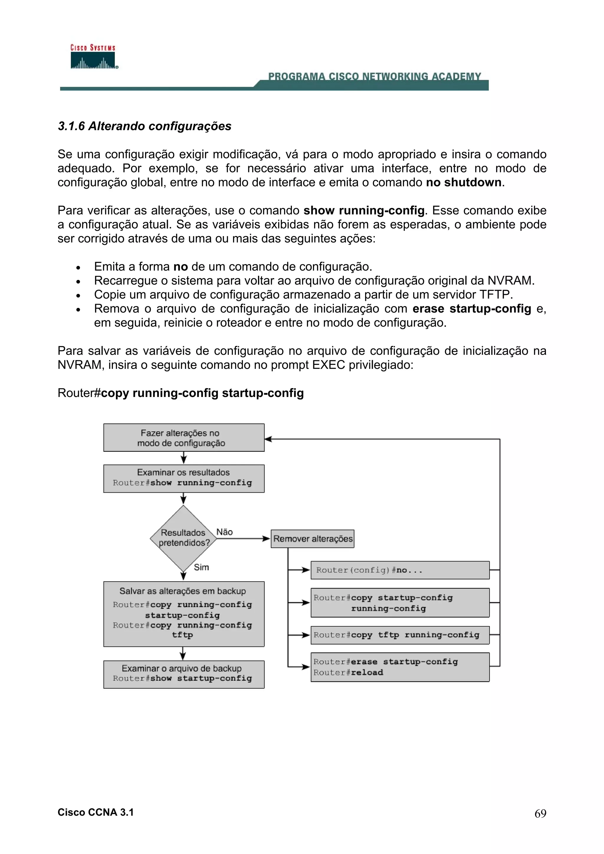3.1.6 Alterando configurações
Se uma configuração exigir modificação, vá para o modo apropriado e insira o comando
adequado. Por exemplo, se for necessário ativar uma interface, entre no modo de
configuração global, entre no modo de interface e emita o comando no shutdown.
Para verificar as alterações, use o comando show running-config. Esse comando exibe
a configuração atual. Se as variáveis exibidas não forem as esperadas, o ambiente pode
ser corrigido através de uma ou mais das seguintes ações:
•
•
•
•

Emita a forma no de um comando de configuração.
Recarregue o sistema para voltar ao arquivo de configuração original da NVRAM.
Copie um arquivo de configuração armazenado a partir de um servidor TFTP.
Remova o arquivo de configuração de inicialização com erase startup-config e,
em seguida, reinicie o roteador e entre no modo de configuração.

Para salvar as variáveis de configuração no arquivo de configuração de inicialização na
NVRAM, insira o seguinte comando no prompt EXEC privilegiado:
Router#copy running-config startup-config

Cisco CCNA 3.1

69

 