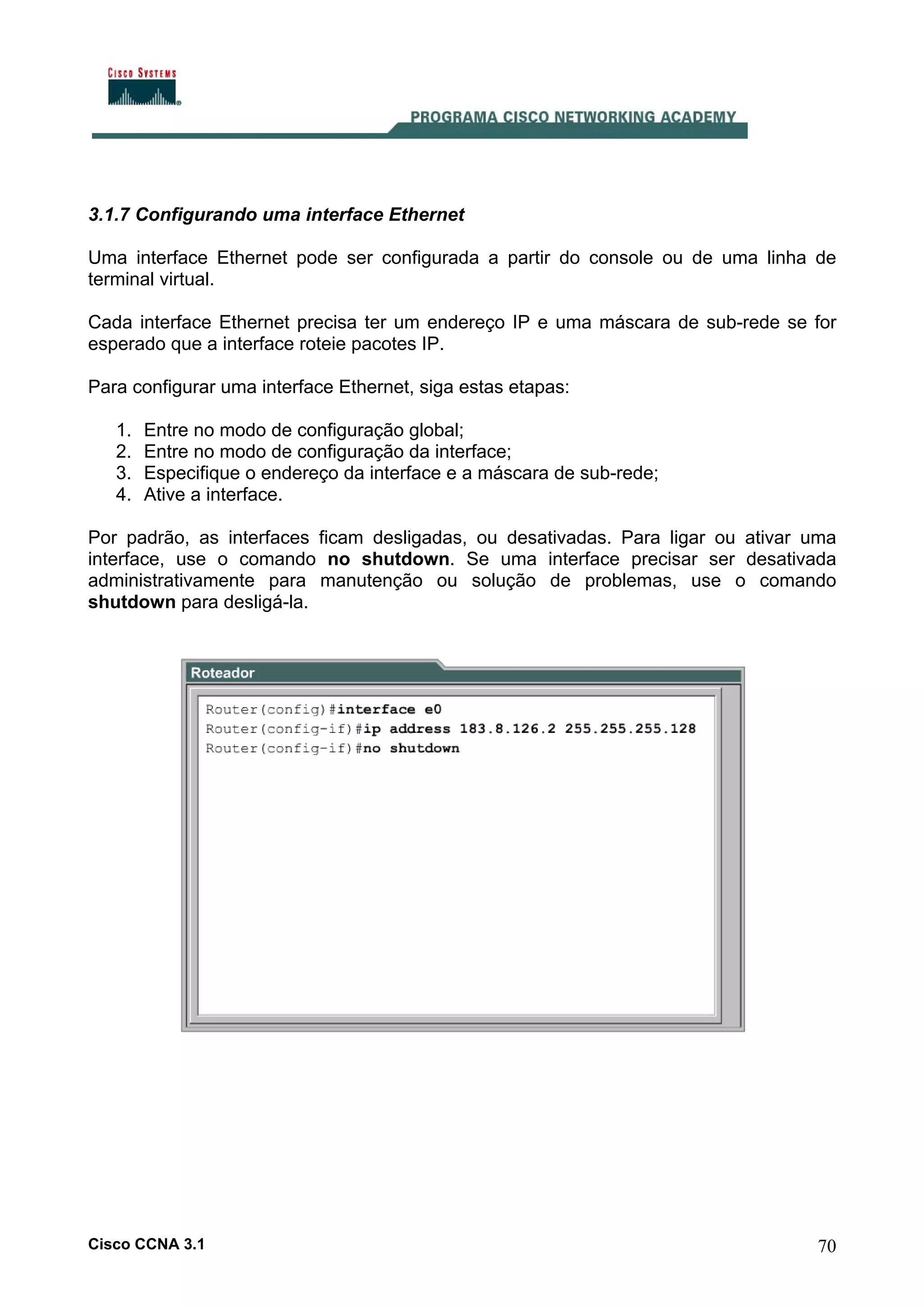 3.1.7 Configurando uma interface Ethernet
Uma interface Ethernet pode ser configurada a partir do console ou de uma linha de
terminal virtual.
Cada interface Ethernet precisa ter um endereço IP e uma máscara de sub-rede se for
esperado que a interface roteie pacotes IP.
Para configurar uma interface Ethernet, siga estas etapas:
1.
2.
3.
4.

Entre no modo de configuração global;
Entre no modo de configuração da interface;
Especifique o endereço da interface e a máscara de sub-rede;
Ative a interface.

Por padrão, as interfaces ficam desligadas, ou desativadas. Para ligar ou ativar uma
interface, use o comando no shutdown. Se uma interface precisar ser desativada
administrativamente para manutenção ou solução de problemas, use o comando
shutdown para desligá-la.

Cisco CCNA 3.1

70

 