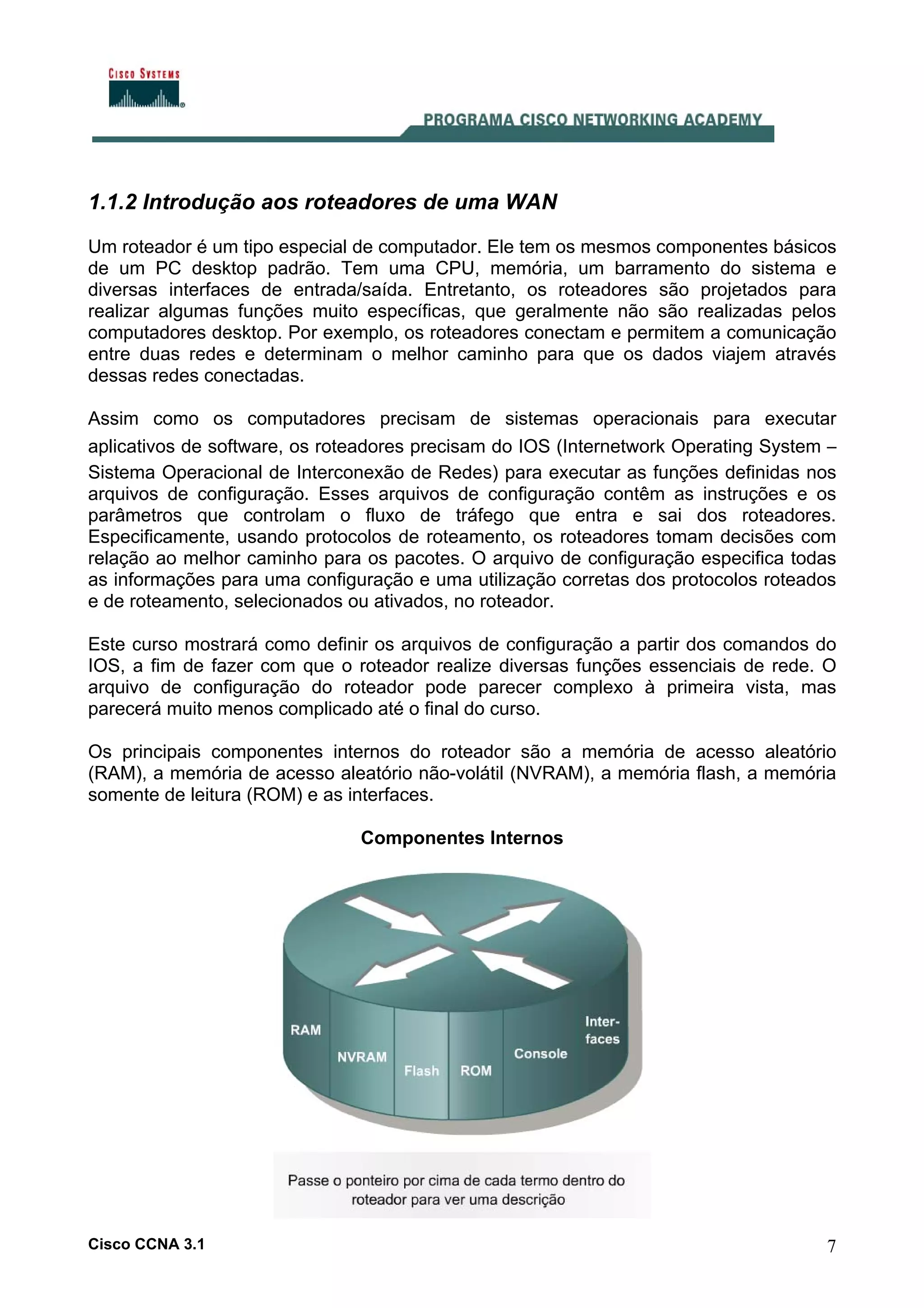 1.1.2 Introdução aos roteadores de uma WAN
Um roteador é um tipo especial de computador. Ele tem os mesmos componentes básicos
de um PC desktop padrão. Tem uma CPU, memória, um barramento do sistema e
diversas interfaces de entrada/saída. Entretanto, os roteadores são projetados para
realizar algumas funções muito específicas, que geralmente não são realizadas pelos
computadores desktop. Por exemplo, os roteadores conectam e permitem a comunicação
entre duas redes e determinam o melhor caminho para que os dados viajem através
dessas redes conectadas.
Assim como os computadores precisam de sistemas operacionais para executar
aplicativos de software, os roteadores precisam do IOS (Internetwork Operating System –
Sistema Operacional de Interconexão de Redes) para executar as funções definidas nos
arquivos de configuração. Esses arquivos de configuração contêm as instruções e os
parâmetros que controlam o fluxo de tráfego que entra e sai dos roteadores.
Especificamente, usando protocolos de roteamento, os roteadores tomam decisões com
relação ao melhor caminho para os pacotes. O arquivo de configuração especifica todas
as informações para uma configuração e uma utilização corretas dos protocolos roteados
e de roteamento, selecionados ou ativados, no roteador.
Este curso mostrará como definir os arquivos de configuração a partir dos comandos do
IOS, a fim de fazer com que o roteador realize diversas funções essenciais de rede. O
arquivo de configuração do roteador pode parecer complexo à primeira vista, mas
parecerá muito menos complicado até o final do curso.
Os principais componentes internos do roteador são a memória de acesso aleatório
(RAM), a memória de acesso aleatório não-volátil (NVRAM), a memória flash, a memória
somente de leitura (ROM) e as interfaces.
Componentes Internos

Cisco CCNA 3.1

7

 