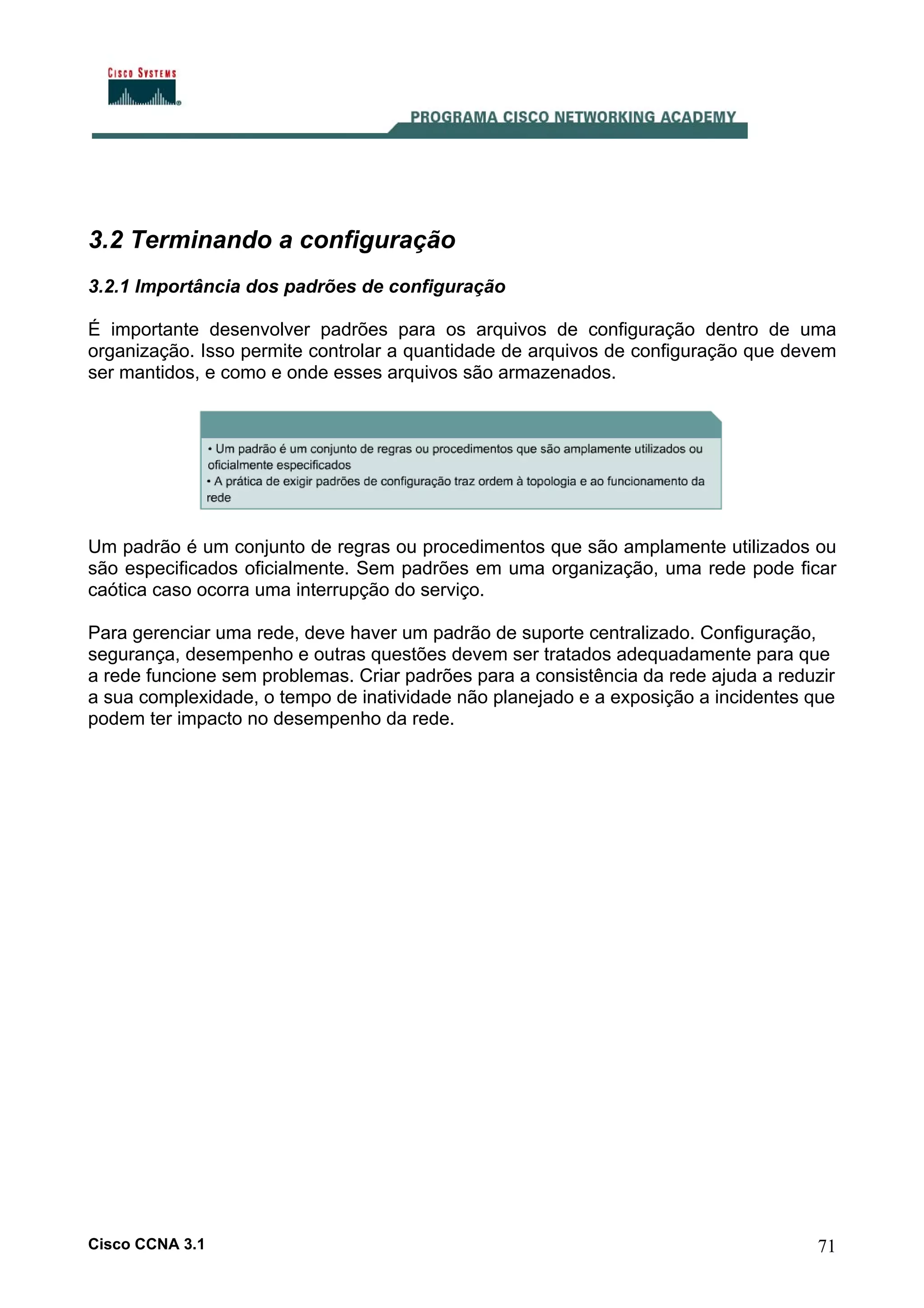 3.2 Terminando a configuração
3.2.1 Importância dos padrões de configuração
É importante desenvolver padrões para os arquivos de configuração dentro de uma
organização. Isso permite controlar a quantidade de arquivos de configuração que devem
ser mantidos, e como e onde esses arquivos são armazenados.

Um padrão é um conjunto de regras ou procedimentos que são amplamente utilizados ou
são especificados oficialmente. Sem padrões em uma organização, uma rede pode ficar
caótica caso ocorra uma interrupção do serviço.
Para gerenciar uma rede, deve haver um padrão de suporte centralizado. Configuração,
segurança, desempenho e outras questões devem ser tratados adequadamente para que
a rede funcione sem problemas. Criar padrões para a consistência da rede ajuda a reduzir
a sua complexidade, o tempo de inatividade não planejado e a exposição a incidentes que
podem ter impacto no desempenho da rede.

Cisco CCNA 3.1

71

 