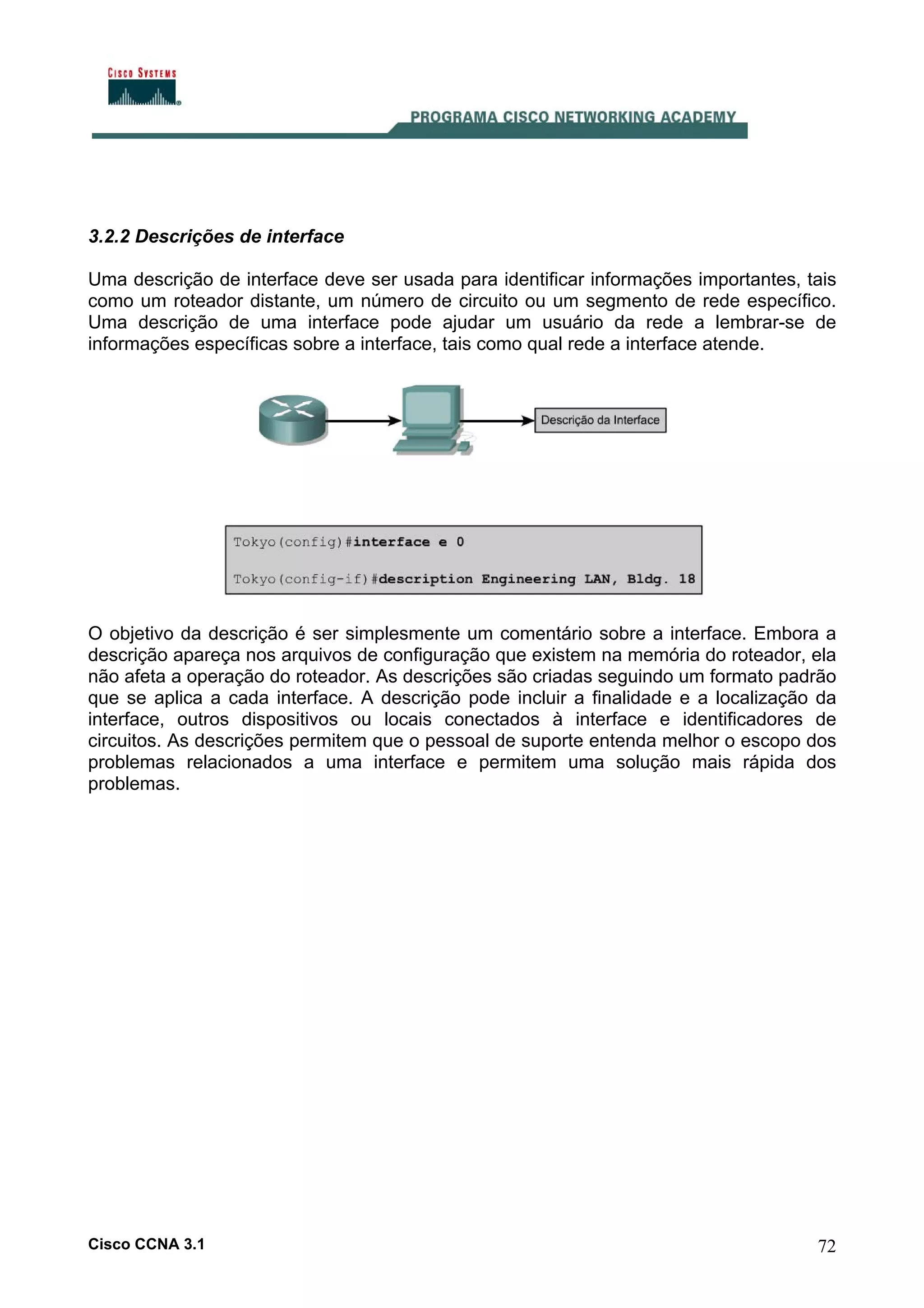 3.2.2 Descrições de interface
Uma descrição de interface deve ser usada para identificar informações importantes, tais
como um roteador distante, um número de circuito ou um segmento de rede específico.
Uma descrição de uma interface pode ajudar um usuário da rede a lembrar-se de
informações específicas sobre a interface, tais como qual rede a interface atende.

O objetivo da descrição é ser simplesmente um comentário sobre a interface. Embora a
descrição apareça nos arquivos de configuração que existem na memória do roteador, ela
não afeta a operação do roteador. As descrições são criadas seguindo um formato padrão
que se aplica a cada interface. A descrição pode incluir a finalidade e a localização da
interface, outros dispositivos ou locais conectados à interface e identificadores de
circuitos. As descrições permitem que o pessoal de suporte entenda melhor o escopo dos
problemas relacionados a uma interface e permitem uma solução mais rápida dos
problemas.

Cisco CCNA 3.1

72

 