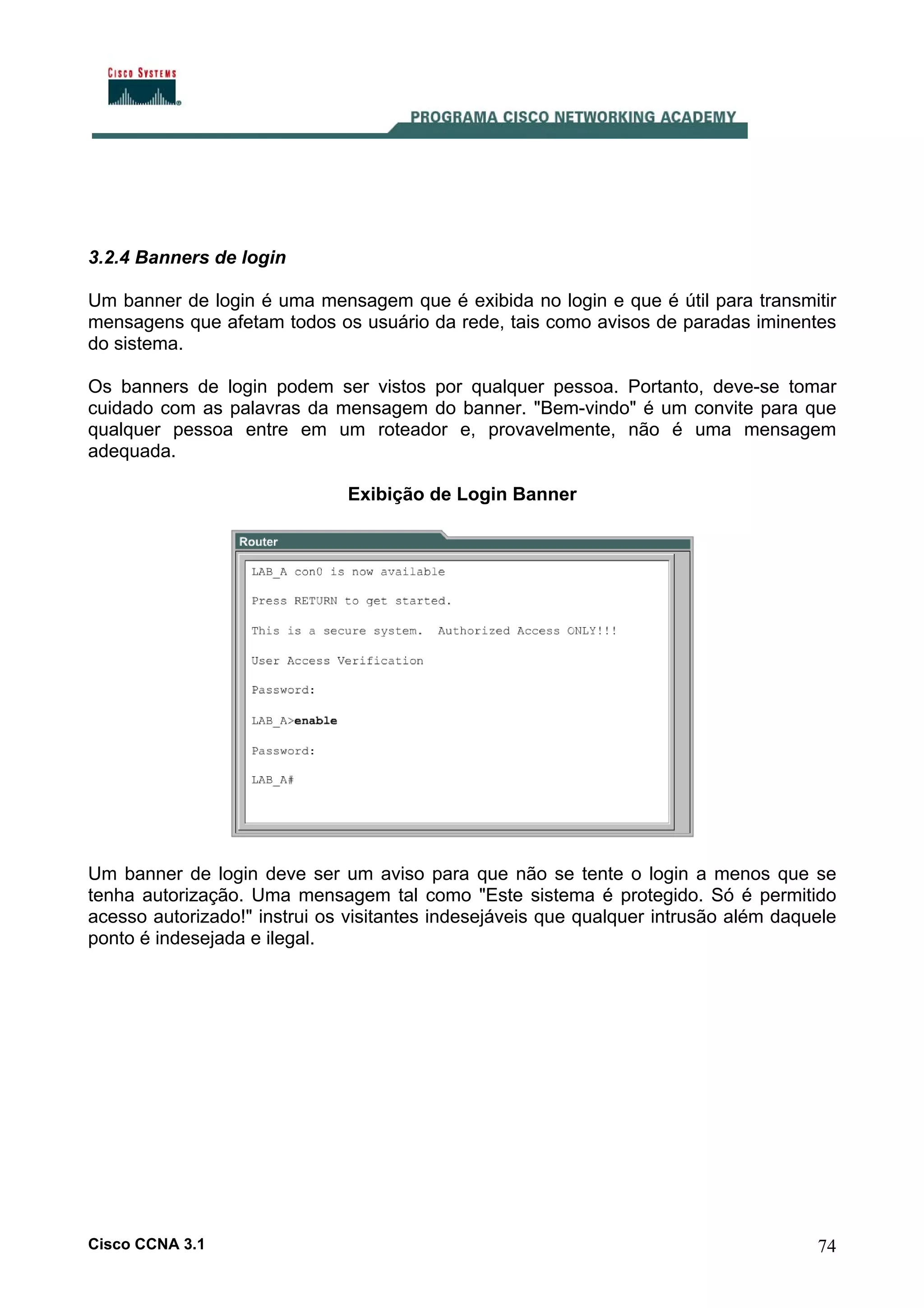 3.2.4 Banners de login
Um banner de login é uma mensagem que é exibida no login e que é útil para transmitir
mensagens que afetam todos os usuário da rede, tais como avisos de paradas iminentes
do sistema.
Os banners de login podem ser vistos por qualquer pessoa. Portanto, deve-se tomar
cuidado com as palavras da mensagem do banner. "Bem-vindo" é um convite para que
qualquer pessoa entre em um roteador e, provavelmente, não é uma mensagem
adequada.
Exibição de Login Banner

Um banner de login deve ser um aviso para que não se tente o login a menos que se
tenha autorização. Uma mensagem tal como "Este sistema é protegido. Só é permitido
acesso autorizado!" instrui os visitantes indesejáveis que qualquer intrusão além daquele
ponto é indesejada e ilegal.

Cisco CCNA 3.1

74

 