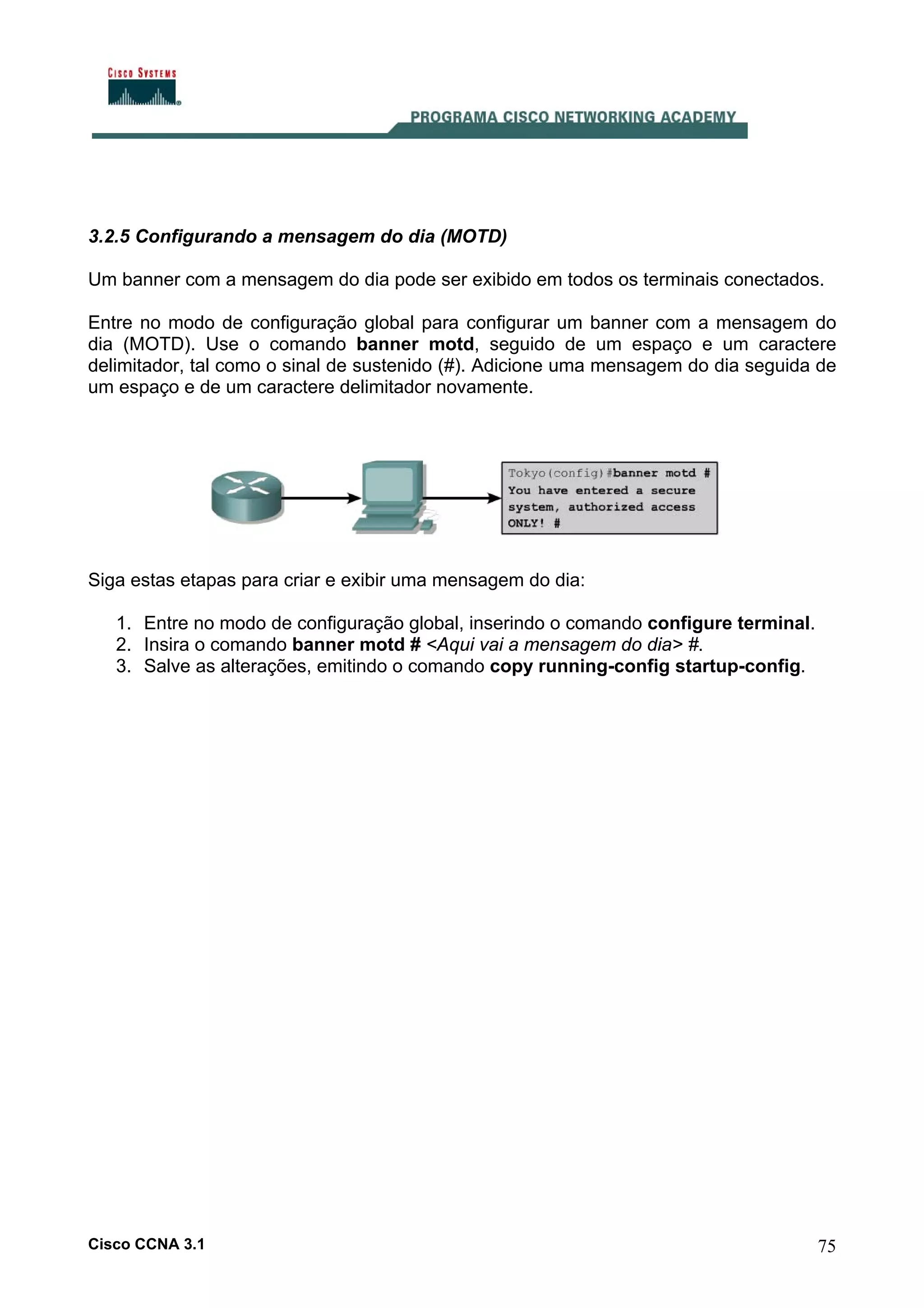 3.2.5 Configurando a mensagem do dia (MOTD)
Um banner com a mensagem do dia pode ser exibido em todos os terminais conectados.
Entre no modo de configuração global para configurar um banner com a mensagem do
dia (MOTD). Use o comando banner motd, seguido de um espaço e um caractere
delimitador, tal como o sinal de sustenido (#). Adicione uma mensagem do dia seguida de
um espaço e de um caractere delimitador novamente.

Siga estas etapas para criar e exibir uma mensagem do dia:
1. Entre no modo de configuração global, inserindo o comando configure terminal.
2. Insira o comando banner motd # <Aqui vai a mensagem do dia> #.
3. Salve as alterações, emitindo o comando copy running-config startup-config.

Cisco CCNA 3.1

75

 